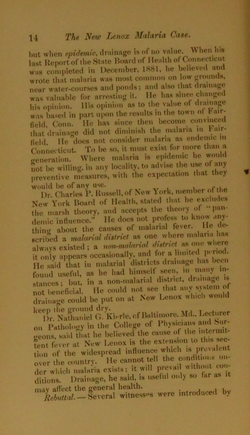 but when epidemic, drainage is of no value When his last Report of the State Board of Health of Connecticut was completed in December. 1881, he believed and wrote that malaria was most common on low grounds, near water-courses and ponds; and also that drainage was valuable for arresting it. He has since changed his opinion. His opinion as to the value of drainage was based in part upon the results in the town of b air- field, Conn. He has since then become convinced that drainage did not diminish the malaria m b air- field He does not consider malaria as endemic m Connecticut To be so, it must exist for more than a generation. Where malaria is epidemic he would not be willing, in any locality, to advise the use of any preventive measures, with the expectation that they would be of any use. r Dr. Charles 1’. Russell,of New York, member of the New York Board of Health, stated that he excludes the marsh theory, and accepts the theory of pan- demic influence.” He does not profess to know any- thing about the causes of malarial fever. He e scribed a malarial district as one where malaria has always existed ; a non-mularial district as one w leie it only appears occasionally, and for a limited pen > • He said that in malarial districts drainage has been found useful, as he had himself seen, m nnmy in- stances; but, in a non-malanal district, drainage s not beneficial, lie could not see that any- system of drainage could be put on at New Lenox which would kT^X:dd aykier.e, of Baltimore. Md., Lecturer on Pathology in the College of Physicians and Sur- geons, said that lie believed the cause of the intermit- tent fever at New Lenox is the extension to this sec- tion of the widespread influence which is picvalent over the country. He cannot tell the conditions un- der which malaria exists; it will preva, without con- ditions. Drainage, he said, is useful only so fiir as mav affect the general health. Rebuttal. — Several witnesses were introduced b.