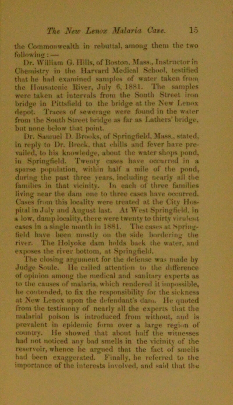 the Commonwealth in rebuttal, among them the two following: — Dr. William G. Hills, of Boston. Mass., Instructor in Chemistry in the Harvard Medical School, testified that he had examined sample* of wat«*r taken from the Housatonic River, July 6. 18S1. The samples were taken at intervals from the South Street iron bridge in Pittsfield to the bridge at the New Lenox depot. Traces of sewerage were found in the water from the South Street bridge as far as leathers’ bridge, but none below that {x»int. Dr. Samuel 1). Brooks Springfield. Mass., stated, in reply to Dr. Brock, that chills and fever have pre- vailed, to his knowledge, about the water shops pond, in Springfield. Twenty eases have occurred in a sparse population, within half a mile of the pond, during the past three tears, including nearly ail the families in that vicinity. In each of three families living near the dam one to three cases have occurred. Cases from this locality were treater! at the City Hos- pital in July and August lest. At West Springfield, in a low. damp locality, there were twenty to thirty virulent cases in a single month in l«8l. The cases at Spring- field have been mostly on the side bordering the river. The Holyoke dam holds back the water, and excises the river bottom, at Springfield. The closing argument for the defense wa^ made by Judge Soule. He called attention to the difference of opinion among the medical and sanitary experts as to the causes of malaria, which rendered it impossible, he contended, to fix the rcspnnsilulity for the sickness at New Lenox upon the defendants dam. He ipioted from the testimony of nearly all the experts that the malarial poison is introduced from without, and is prevalent in epidemic form over a large region of country. He showed that about half the witnesses had not noticed any had smells in the vicinity of the reservoir, whence he argued that the fact of smells had been exaggerated. Finally, he referred to the importance of the interests involved, and said that the