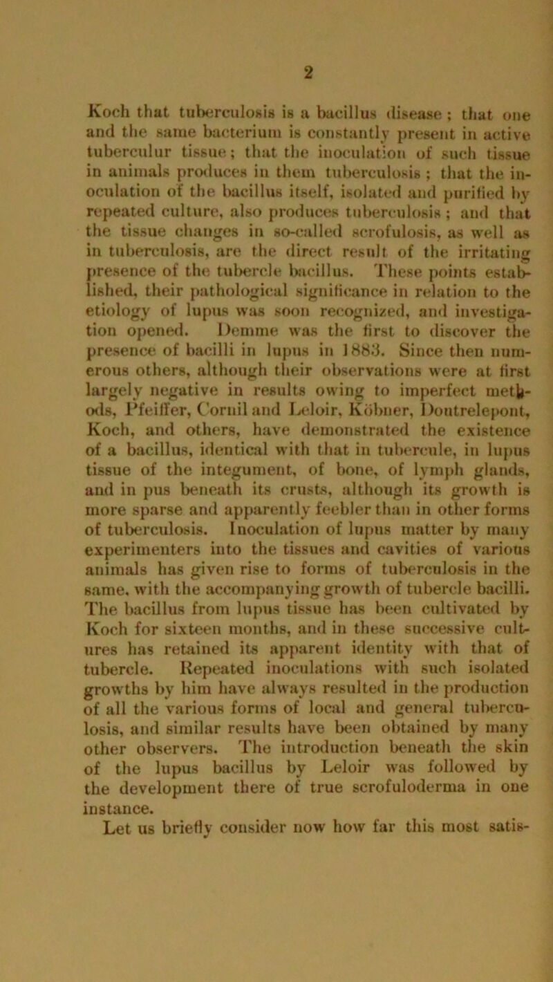 Koch that tuberculosis is a bacillus disease ; that one and the same bacterium is constantly present in active tuberculur tissue; that the inoculation of such tissue in animals produces in them tuberculosis; that the in- oculation of the bacillus itself, isolated and purified by repeated culture, also produces tuberculosis ; and that the tissue changes in so-called scrofulosis, as well as in tuberculosis, are the direct result of the irritating presence of the tubercle bacillus. These points estab- lished, their pathological significance in relation to the etiology of lupus was soon recognized, and investiga- tion opened. Demme was the first to discover the presence of bacilli in lupus in 1883. Since then num- erous others, although their observations were at first largely negative in results owing to imperfect meth- ods, Pfeiffer, Cornil and Leloir, Kobner, Doutrelepont, Koch, and others, have demonstrated the existence of a bacillus, identical with that in tubereule, in lupus tissue of the integument, of bone, of lymph glands, and in pus beneath its crusts, although its growth is more sparse and apparently feebler than in other forms of tuberculosis. Inoculation of lupus matter by many experimenters into the tissues and cavities of various animals has given rise to forms of tuberculosis in the same, with the accompanying growth of tubercle bacilli. The bacillus from lupus tissue has been cultivated by Koch for sixteen months, and in these successive cult- ures has retained its apparent identity with that of tubercle. Repeated inoculations with such isolated growths by him have always resulted in the production of all the various forms of local and general tubercu- losis, and similar results have been obtained by many other observers. The introduction beneath the skin of the lupus bacillus by Leloir was followed by the development there of true scrofuloderma in one instance. Let us briefly consider now how far this most satis-
