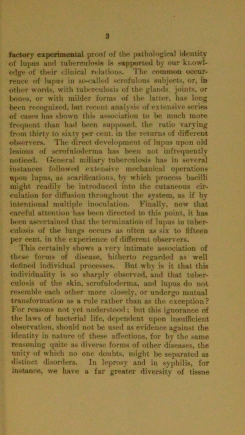 factory experimental proof of the pathological identity of lupus and tuberculosis is supported by our knowl- edge of their clinical relations. The common occur- rence of lupus in so-called scrofulous subjects, or, in other words, with tuberculosis of the glands joints, or bones, or with milder forms of the latter, has long been recoguixed, Imt recent analysis of extensive series of cases has shown this association to be much more frequent than had been supposed, the ratio varying from thirty to sixty }*wr cent, in the returns of different observers. The direct development of lupus upon old lesions of scrofuloderma has been not infrequently noticed. General miliary tuberculosis has in several instances followed extensive mechanical operations upon lupus, as scarifications, by which process bacilli might readily be introduced into the cutaneous cir- culation for diffusion throughout the system, as if by intentioual multiple inoculation. Finally, now that careful attention has been directed to this point, it has been ascertained that the termination of lupus in tuber- culosis of the lungs occurs as often as six to fifteen per cent, in the experience of different observers. 'This certainly shows a very intimate association of them' forms of disease, hitherto regarded a? well defined individual processes, llut why is it that this individuality is so sharply observed, and that tuber- culosis of the skin, acrofuhxlcrma, and lupus do not resemble each other more doselv, or undergo mutual transformation as a rule rather than as the exception? For reasons not yet understood; but this ignorance of the laws of bacterial life, dependent upon insufficient observation, should not be used as evidence against the identity in nature of these affections, for by the same reasoning quite ns diverse forms of other diseases, the unity of which no one doubts, might be separated as distinct disorders. In leprosy anti in syphilis, for instance, we have a far greater diversity of tissue