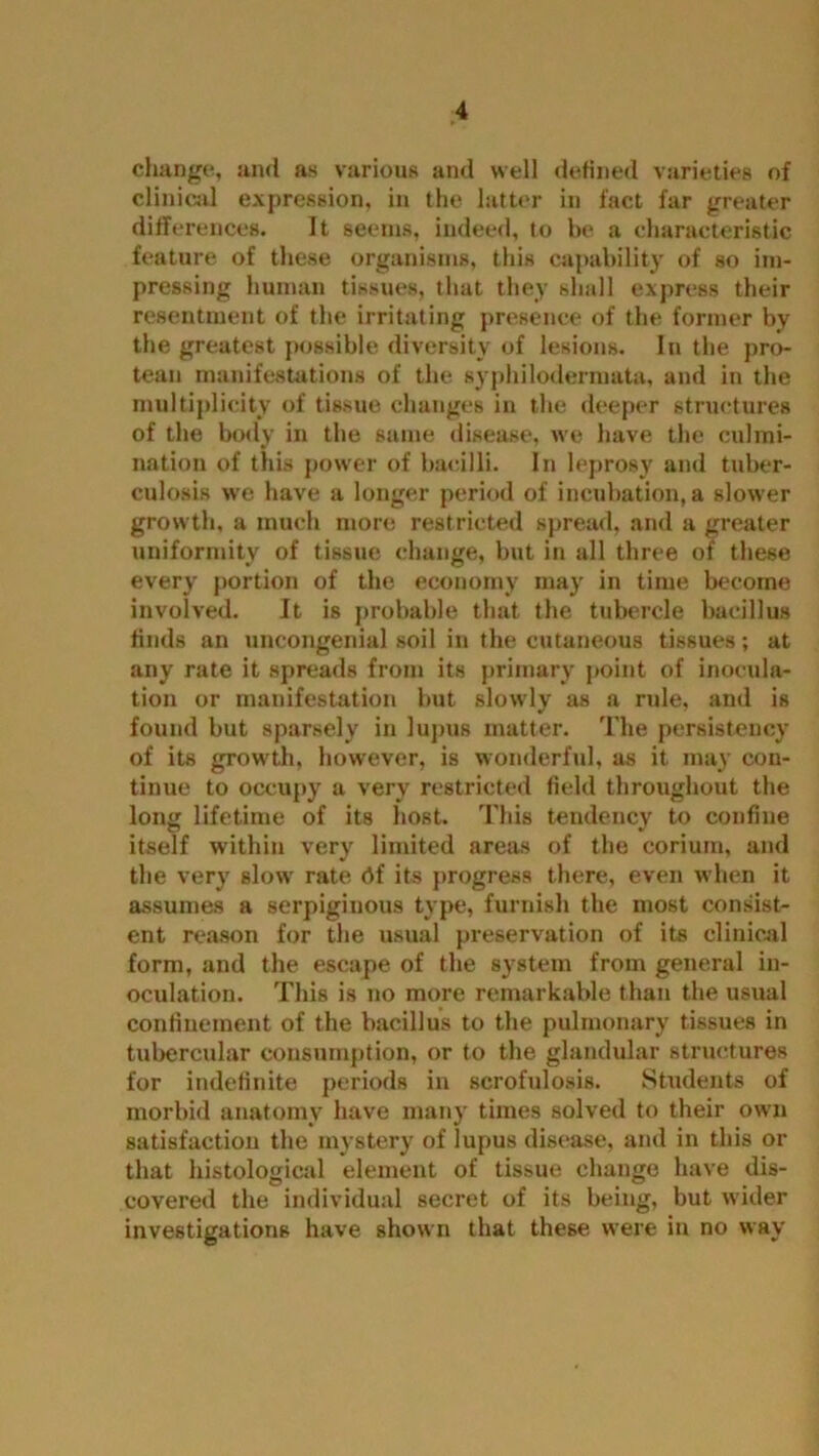 change, and as various and well defined varieties of clinical expression, in the latter in fact far greater differences. It seems, indeed, to be a characteristic feature of these organisms, this capability of so im- pressing human tissues, that they shall express their resentment of the irritating presence of the former by the greatest possible diversity of lesions. In the pro- tean manifestations of the syphilodermata, and in the multiplicity of tissue changes in the deeper structures of the body in the same disease, we have the culmi- nation of this power of bacilli. In leprosy and tuber- culosis we have a longer period of incubation, a slower growth, a much more restricted spread, and a greater uniformity of tissue change, but in all three of these every portion of the economy may in time become involved. It is probable that the tubercle bacillus finds an uncongenial soil in the cutaneous tissues; at any rate it spreads from its primary point of inocula- tion or manifestation but slowly as a rule, and is found but sparsely in lupus matter. The persistency of its growth, however, is wonderful, as it may con- tinue to occupy a very restricted field throughout the long lifetime of its host. This tendency to confine itself within very limited areas of the corium, and the very slow rate df its progress there, even when it assumes a serpiginous type, furnish the most consist- ent reason for the usual preservation of its clinical form, and the escape of the system from general in- oculation. This is no more remarkable than the usual confinement of the bacillus to the pulmonary tissues in tubercular consumption, or to the glandular structures for indefinite periods in scrofulosis. Students of morbid anatomy have many times solved to their own satisfaction the mystery of lupus disease, and in this or that histological element of tissue change have dis- covered the individual secret of its being, but wider investigations have shown that these were in no way