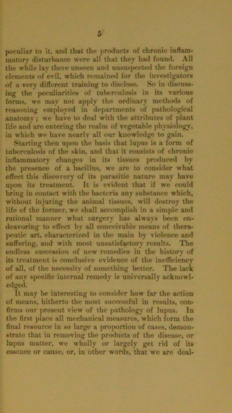 peculiar to it. and that the products of chronic inflam- matory disturbance were all that they had found. All the while lay there unseen and unsuspected the foreign elements of evil, which remained for the investigators of a very different training to disclose. So in discuss- ing the peculiarities of tuberculosis in its various forms, we may not apply the ordinary methods of reasoning employed in departments of |*athological anatomy; we have to deal with the attributes of plant life and are entering the realm of vegetable physiology, in which we have nearly all our knowledge to gain. Starting then upon the basis that lupus is a form of tuberculosis of the skin, and that it consists of chronic inflammatory changes in its tissues produced by the presence of a bacillus, we are to consider what effect this discovery of its parasitic nature may have ujK>n its treatment. It is evident that if we could brintr in contact with the bacteria anv substance which, without injuring the animal tissues, will destroy the life of the former, we shall accomplish in a simple and rational manner what surgery has always been en- deavoring to effect by all conceivable means of thera- peutic art, characterized in the main by violence and suffering, and with most unsatisfactory results. The endless succession of new remedies in the history' of its treatment is conclusive evidence of the inefficiency of all, of the necessity of something better. The lack of any «|>eeifle internal remedy is universally acknowl- edged. It may Ik* interesting to consider how far the action of means, hitherto the most successful in results, con- firms our present view of the pathology of lupus. In the first place all mechanical measures, which form the final resource in so large a proportion of cases, demon- strate that in removing the products of the disease, or lupus matter, we wholly or largely get rid of its essence or cause, or, in other words, that we are deal-