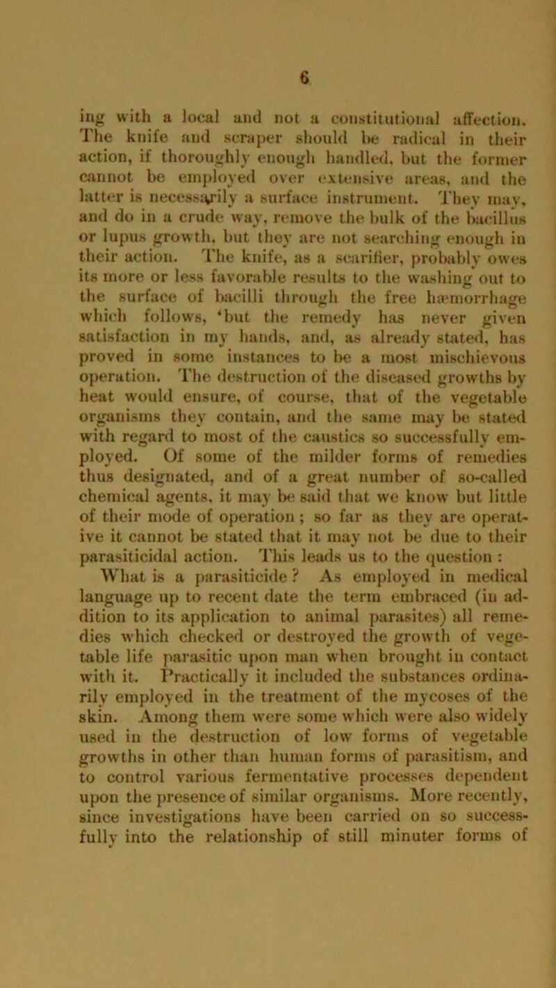 ing with a local and not a constitutional affection. I he knife and scraper should be radical in their action, if thoroughly enough handled, but the former cannot be employed over extensive areas, and the latter is necesstyily a surface instrument. They may, and do in a crude way, remove the bulk of the bacillus or lupus growth, but they are not searching enough in their action. The knife, as a scarifier, probably owes its more or less favorable results to the washing out to the surface of bacilli through the free luemorrhage which follows, ‘but the remedy has never given satisfaction in my hands, and, as already stated, has proved in some instances to be a most mischievous operation. The destruction of the diseased growths by heat would ensure, of course, that of the vegetable organisms they contain, and the same may be stated with regard to most of the caustics so successfully em- ployed. Of some of the milder forms of remedies thus designated, and of a great number of so-called chemical agents, it may be said that we know but little of their mode of operation ; so far as they are operat- ive it cannot be stated that it may not be due to their parasiticidal action. This leads us to the question : What is a parasiticide ? As employed in medical language up to recent date the term embraced (in ad- dition to its application to animal parasites) all reme- dies which checked or destroyed the growth of vege- table life parasitic upon man when brought in contact with it. Practically it included the substances ordina- rily employed in the treatment of the mycoses of the skin. Among them were some which were also widely used in the destruction of low forms of vegetable growths in other than human forms of parasitism, and to control various fermentative processes dependent upon the presence of similar organisms. More recently, since investigations have been carried on so success- fully into the relationship of still minuter forms of