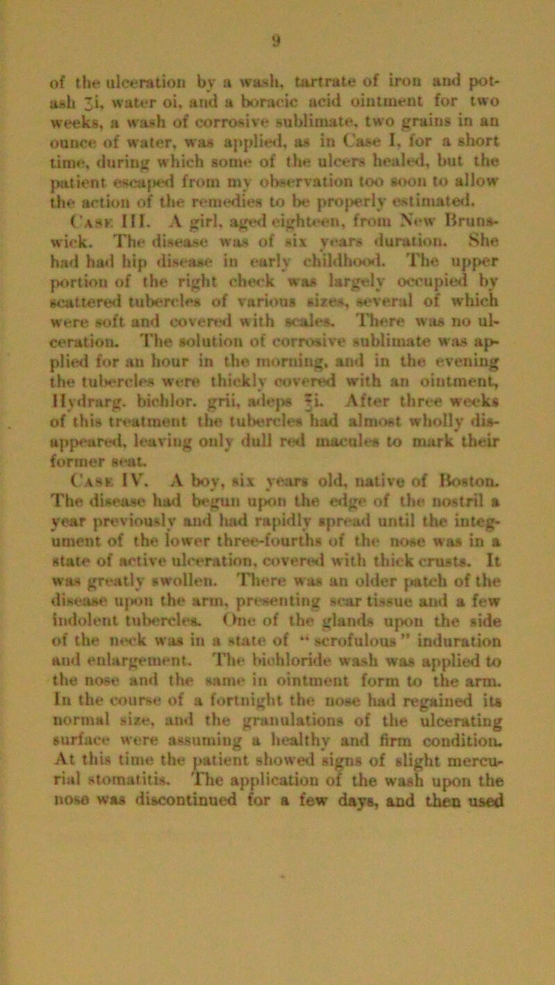 of the ulceration by a wash, tartrate of iron ami pot- ash 3i, water oi, and a boraeic ucid ointment for two weeks, a wash of corrosive sublimate, two grains in an ounce of water, was applied, as in Case I. for a short time, during which some of the ulcers healed, but the patient escaped from my observation too soon to allow the action of the remedies to be properly estimated. Cash III. A girl, aged eighteen, from New Bruns- wick. The disease was of six years duration. She had had hip disease in early childhood. The upper portion of the right cheek was largely occupied by scattered tubercles of various sizes, several of which were soft and covered w ith scales. There was no ul- ceration. The solution of corrosive sublimate was ap- plied for au hour in the morning, and in the evening the tul*ercles were thickly covered with an ointment, Hvdrarg. biohlor. grii, adep* =i. After three weeks of this treatment the tubercle* had almost wholly dis- appear^!, leaving only dull ml macules to mark their former seat. Cask IV. A boy, six years old, native of Boston. The disease had begun upon the edge of the nostril a year previously and had rapidly spread until the integ- ument of the lower three-fourths of the nose was in a state of active ulceration, covered with thick crusts. It was greatly swollen. There was an older patch of the disease upon the arm, presenting sear tissue aud a few indolent tubercles. One of the glands upon the side of the neck was in a state of “ scrofulous ” induration aud enlargement. The bichloride wash was applied to the nose and the same in ointment form to the arm. In the course of a fortnight the nose had regained its normal size, and the granulations of the ulcerating surface were assuming a healthy and firm condition. At this time the patient showed signs of slight mercu- rial stomatitis. 'Die application of the wash upon the nose was discontinued for a few days, and then used