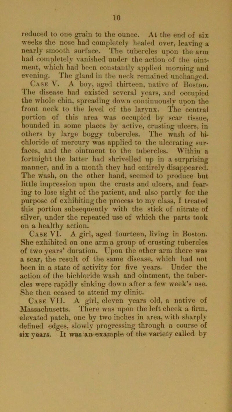 reduced to one grain to the ounce. At the end of six weeks the nose had completely healed over, leaving a nearly smooth surface. The tubercles upon the arm had completely vanished under the action of the oint- ment, which had been constantly applied morning and evening. The gland in the neck remained unchanged. Case V. A boy, aged thirteen, native of Boston. The disease; had existed several years, and occupied the whole chin, spreading down continuously upon the front neck to the level of the larynx. The central portion of this area was occupied by scar tissue, bounded in some places by active, crusting ulcers, in others by large boggy tubercles. The wash of bi- chloride of mercury was applied to the ulcerating sur- faces, and the ointment to the tubercles. Within a fortnight the latter had shrivelled up in a surprising manner, and in a month they had entirely disappeared. The wash, on the other hand, seemed to produce but little impression upon the crusts and ulcers, and fear- ing to lose sight of the patient, and also partly for the purpose of exhibiting the process to my class, I treated this portion subsequently with the stick of nitrate of silver, under the repeated use of which the parts took on a healthy action. Case VI. A girl, aged fourteen, living in Boston. She exhibited on one arm a group of crusting tubercles of two years’ duration. Upon the other arm there was a scar, the result of the same disease, which had not been in a state of activity for five years. Under the action of the bichloride wash and ointment, the tuber- cles were rapidly sinking down after a few week’s use. She then ceased to attend my clinic. Case VII. A girl, eleven years old, a native of Massachusetts. There was upon the left cheek a firm, elevated patch, one by two inches in area, with sharply defined edges, slowly progressing through a course of six years. It was am example of the variety called by