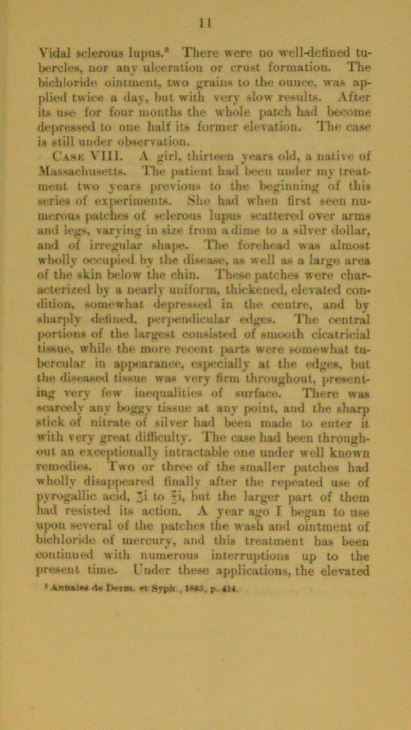 Vidai sclerous lupus.* There were no well-defined tu- bercles, nor any ulceration or crust formation. The bichloride ointment, two grains to the ounce, was ap- plied twice a day, but with very slow results. After its use for four months the whole patch had become depressed to one half its former elevation. The case is still under observation. Cask VIII. A girl, thirteen years old, a native of Massachusetts. The patient had been under my treat- ment tiro years previous to the beginning of this series of experiments. She hud when first seen nu- merous patches of sclerous lupus scattered over arms and legs, varying in size from a dime to a silver dollar, and of irregular shape. The forehead was almost wholly occupied by the disease, as well as a large area of the skin below the chin. These patches were char- acterized by a nearly uniform, thickened, elevated con- dition, somewhat depressed in the centre, and by sharply defined, perpendicular edges. 'Hie central portions of the largest consisted of smooth cicatricial tissue, while the more recent part* were somewhat tu- bercular in appearanoe, especially at the *-dge*. but the diseased tissue waa very firm throughout, present- ing very few' inequalities of surface. There was scarcely any boggy tissue at any point, and the sharp stick of nitrate of stiver had been made to enter it with very great difficulty. The ease had been through- out an exceptionally intractable one under well known remedies. Two or three of the smaller patches had wholly disappeared finally after the repeated use of pyrogallie acid, 3i to ri, hut the larger part of them had resist'd its action. A year ago I began to use u{>on several of the patches the wash and ointment of bichloride of mercury, and this treatment has been continued with numerous interruptions up to the present time. Under these applications, the elevated * AnnalM <\» tx-rm «. Svph , 1S*3, p. 414.