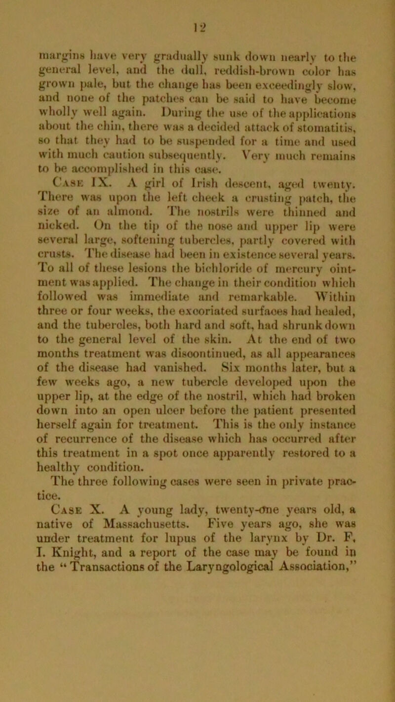 margins have very gradually sunk down nearly to the general level, and the dull, reddish-brown color has grown pale, but the change has been exceedingly slow, and none of the patches can be said to have become wholly well again. During the use of the applications about the chin, there was a decided attack of stomatitis, so that they had to be suspended for a time and used with much caution subsequently. Very much remains to be accomplished in this case. Case IX. A girl of Irish descent, aged twenty. There was upon the left cheek a crusting patch, the size of an almond. The nostrils were thinned and nicked. On the tip of the nose and upper lip were several large, softening tubercles, partly covered with crusts. The disease had been in existence several years. To all of these lesions the bichloride of mercury oint- ment was applied. The change in their condition which followed was immediate and remarkable. Within three or four weeks, the excoriated surfaces had healed, and the tubercles, both hard and soft, had shrunk down to the general level of the skin. At the end of two months treatment was discontinued, as all appearances of the disease had vanished. Six months later, but a fewr weeks ago, a new tubercle developed upon the upper lip, at the edge of the nostril, which had broken down into an open ulcer before the patient presented herself again for treatment. This is the only instance of recurrence of the disease which has occurred after this treatment in a spot once apparently restored to a healthy condition. The three following cases were seen in private prac- tice. Case X. A young lady, twenty-one years old, a native of Massachusetts. Five years ago, she was under treatment for lupus of the larynx bv Dr. F, I. Knight, and a report of the case may be found in the “ Transactions of the Laryngological Association,”