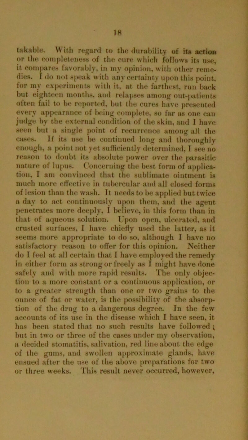 takable. \\ ith regard to the durability of it« action or the completeness of the cure which follows its use, it compares favorably, in my opinion, with other reme- dies. I do not speak with any certainty upon this point, for my experiments witli it, at the farthest, run back but eighteen months, and relapses among out-patients often fail to be reported, but the cures have presented every appearance of being complete, so far as one can judge by the external condition of the skin, and I have seen but a single point of recurrence among all the cases. If its use be continued long and thoroughly enough, a point not yet sufficiently determined. I see no reason to doubt its absolute power over the parasitic nature of lupus. Concerning the best form of applica- tion, I am convinced that the sublimate ointment is much more effective in tubercular and all closed forms of lesion than the wash. It needs to be applied but twice a day to act continuously upon them, and the agent penetrates more deeply, I believe, in this form than in that of aqueous solution. Upon open, ulcerated, and crusted surfaces, I have chiefly used the latter, as it seems more appropriate to do so, although I have no satisfactory reason to offer for this opinion. Neither do I feel at all certain that I have employed the remedy in either form as strong or freely as I might have done safely and with more rapid results. The only objec- tion to a more constant or a continuous application, or to a greater strength than one or two grains to the ounce of fat or water, is the possibility of the absorp- tion of the drug to a dangerous degree. In the few accounts of its use in the disease which I have seen, it has been stated that no such results have followed -x but in two or three of the cases under my observation, a decided stomatitis, salivation, red line about the edge of the gums, and swollen approximate glands, have ensued after the use of the above preparations for two or three weeks. This result never occurred, however,