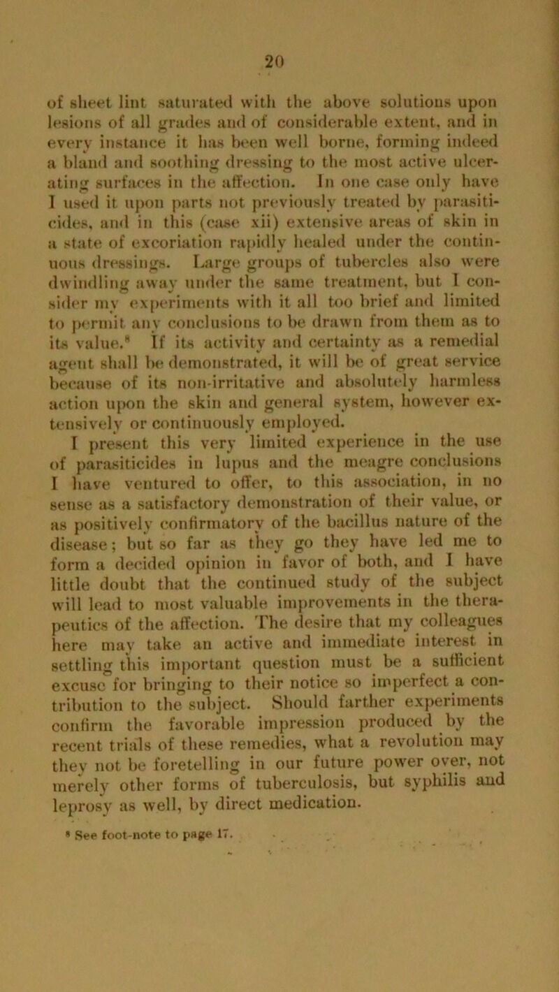 of sheet lint saturated with the above solutions upon lesions of all grades and of considerable extent, and in every instance it has been well borne, forming indeed a bland and soothing dressing to the most active ulcer- ating surfaces in the affection. In one case only have I used it upon parts not previously treated by parasiti- cides, and in this (case xii) extensive areas of skin in a state of excoriation rapidly healed under the contin- uous dressings. Large groups of tubercles also were dwindling away under the same treatment, but I con- sider inv experiments with it all too brief and limited to permit any conclusions to be drawn from them as to its value.* If its activity and certainty as a remedial agent shall be demonstrated, it will be of great service because of its non-irritative and absolutely harmless action upon the skin and general system, however ex- tensively or continuously employed. I present this very limited experience in the use of parasiticides in lupus and the meagre conclusions I have ventured to offer, to this association, in no sense as a satisfactory demonstration of their value, or as positively confirmatory of the bacillus nature of the disease; but so far as they go they have led me to form a decided opinion in favor of both, and 1 have little doubt that the continued study of the subject will lead to most valuable improvements in the thera- peutics of the affection. The desire that my colleagues here may take an active and immediate interest in settling this important question must be a sufficient excuse for bringing to their notice so imperfect a con- tribution to the subject. Should farther experiments confirm the favorable impression produced by the recent trials of these remedies, what a revolution may they not be foretelling in our future power oyer, not merely other forms of tuberculosis, but syphilis and leprosy as well, by direct medication. » See foot-note to page 17.