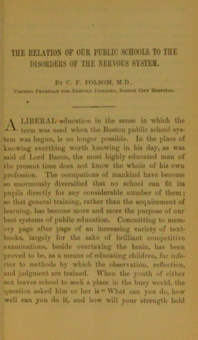 THE RELATION OF OUR PUBLIC SCHOOLS TO THE DISORDERS OF THE NERVOUS SYSTEM. By C. F. FOLSOM, M.D., Viaitmo I'htaiiiax fok Nkmvois J>i»kA»«», Howto* Cm 11o»pital. LIBERAL education in ihe sense in which the tern) was used when the Boston public school sys- tem was begun, is no longer possible. In the place of knowing everthing worth knowing in his day, as was said of Lord Bacon, the most highly educated man of the present time does not know the whole of his own profession. The occupations of mankind have become so enormously diversified that no school can fit- its pupils directly for any considerable number of them; so that general training, rather than the acquirement of learning, has become more and more the purpose of our best systems of public education. Committing to mem- ory page after page of an increasing variety of text- books, largely for the sake of brilliant competitive examinations, beside overtaxing the brain, has been proved to be, as a means of educating children, far infe- rior to methods by which the observation, reflection, and judgment are trained. When the youth of either sex leaves school to seek a place in the busy world, the question asked him or her is “ What can you do, how- well can you do it, and how will your strength hold