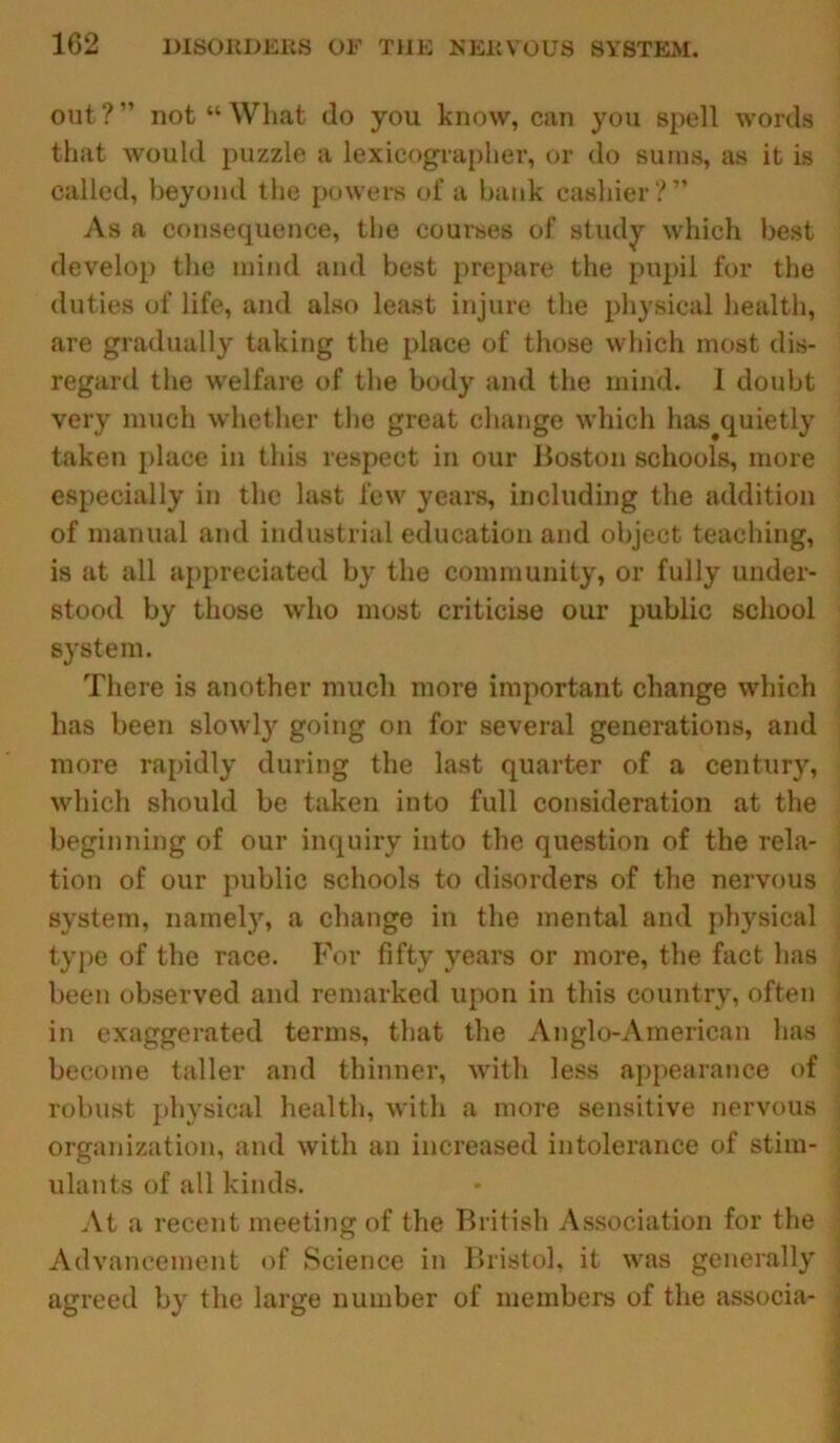 out ? ” not “ What do you know, can you spell words that would puzzle a lexicographer, or do sums, as it is called, beyond the powers of a bank cashier?” As a consequence, the courses of study which best develop the mind and best prepare the pupil for the duties of life, and also least injure the physical health, are gradually taking the place of those which most dis- regard the welfare of the body and the mind. 1 doubt very much whether the great change which has^quietly taken place in this respect in our Boston schools, more especially in the last few years, including the addition of manual and industrial education and object teaching, is at all appreciated by the community, or fully under- stood by those who most criticise our public school system. There is another much more important change which has been slowly going on for several generations, and more rapidly during the last quarter of a century, which should be taken into full consideration at the beginning of our inquiry into the question of the rela- tion of our public schools to disorders of the nervous system, namely, a change in the mental and physical type of the race. For fifty years or more, the fact has been observed and remarked upon in this country, often in exaggerated terms, that the Anglo-American has become taller and thinner, with less appearance of robust physical health, with a more sensitive nervous organization, and with an increased intolerance of stim- ulants of all kinds. At a recent meeting of the British Association for the Advancement of Science in Bristol, it was generally agreed by the large number of members of the associa-