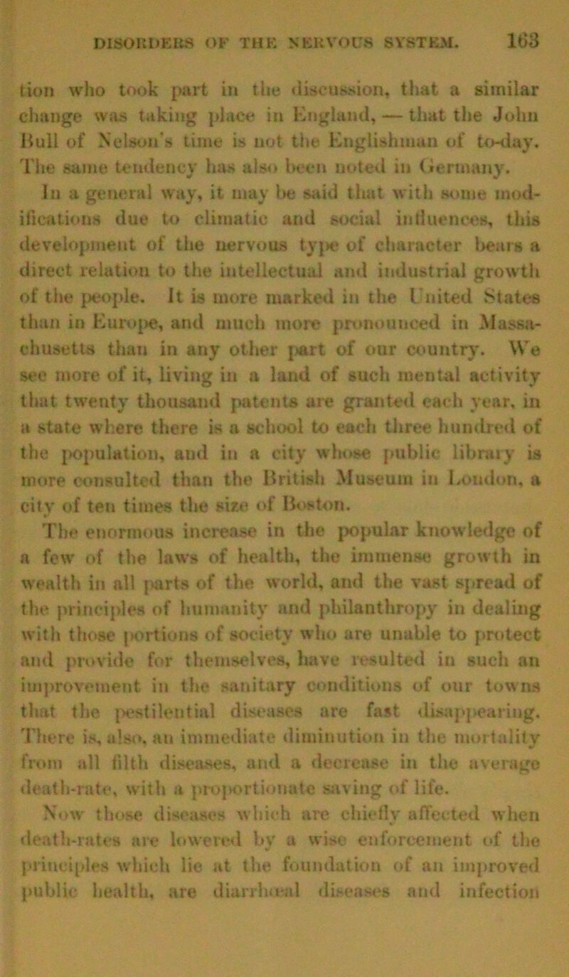 tion who took part in the discussion, that a similar change was taking place in England, — that the John Hull of Nelson's time is not the Englishman of to-day. The same tendency has also been noted in Germany. In a general way, it may Iks said that with some mod- ifications due to climatic and social influences, this development of the nervous type of character bears a direct relation to the intellectual and industrial growth of the people. It is more marked in the United States than in Europe, and much more pronounced in Massa- chusetts than in any other part of our country. We see more of it, living in a land of such mental activity that twenty thousand patents are granted each year, in a state where there is a school to each three hundred of the population, and in a city whose public library is more consulted than the British Museum in Loudon, a city of ten times the size of Boston. The enormous increase in the popular knowledge of a few of the laws of health, the immense growth in wealth in all parts of the world, and the vast spread of the principles of Immunity and philanthropy in dealing with those portions of society who are unable to protect and provide for themselves, have resulted in such an improvement in the sanitary conditions of our towns that the pestilential diseases are fast disappearing. There is, also, an immediate diminution in the mortality from all filth diseases, and a decrease in the average death-rate, with a projjortionate saving of life. Now those diseases which are chiefly affected when death-rates are lowered by a wise enforcement of the principles which lie at the foundation of an improved public health, are dianhuul diseases and infection