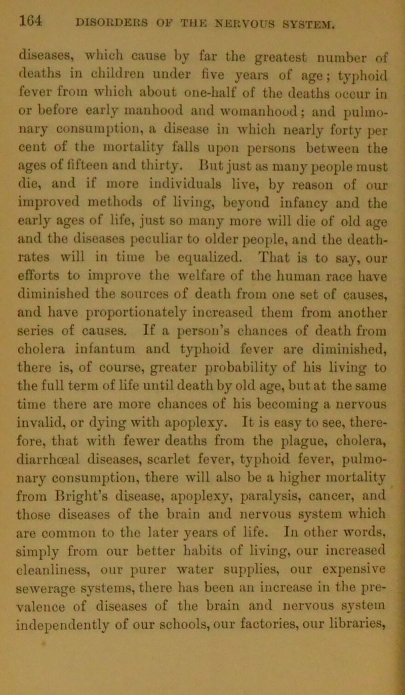 diseases, which cause by far the greatest number of deaths in children under five years of age; typhoid fever from which about one-half of the deaths occur in or before early manhood and womanhood; and pulmo- nary consumption, a disease in which nearly forty per cent of the mortality falls upon persons between the ages of fifteen and thirty. But just as many people must die, and if more individuals live, by reason of our improved methods of living, beyond infancy and the early ages of life, just so many more will die of old age and the diseases peculiar to older people, and the death- rates will in time be equalized. That is to say, our efforts to improve the welfare of the human race have diminished the sources of death from one set of causes, and have proportionately increased them from another series of causes. If a person’s chances of death from cholera infantum and typhoid fever are diminished, there is, of course, greater probability of his living to the full term of life until death by old age, but at the same time there are more chances of his becoming a nervous invalid, or dying with apoplexy. It is easy to see, there- fore, that with fewer deaths from the plague, cholera, diarrhceal diseases, scarlet fever, typhoid fever, pulmo- nary consumption, there will also be a higher mortality from Bright’s disease, apoplexy, paralysis, cancer, and those diseases of the brain and nervous system which are common to the later years of life. In other words, simply from our better habits of living, our increased cleanliness, our purer water supplies, our expensive sewerage systems, there has been an increase in the pre- valence of diseases of the brain and nervous system independently of our schools, our factories, our libraries,