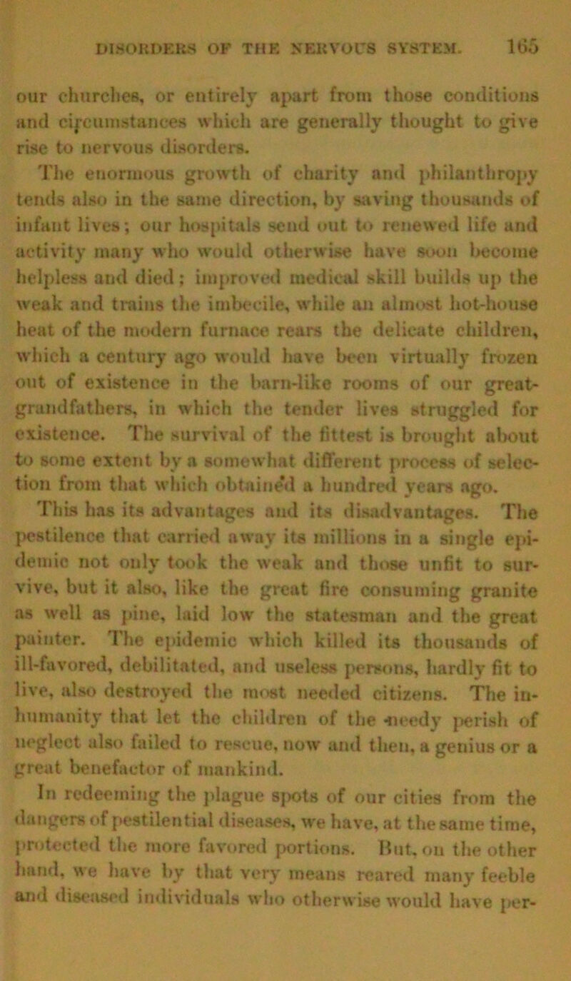 our churches, or entirely apart from those conditions and circumstances which are generally thought to give rise to nervous disorders. The enormous growth of charity ami philanthropy tends also in the same direction, by saving thousands of infant lives; our hospitals send out to renewed life and activity many who would otherwise have soon become helpless and died; improved medical skill builds up the weak and trains the imbecile, w hile an almost hot-house heat of the modern furnace rears the delicate children, which a century ago would have been virtually frozen out of existence in the barn-like rooms of our great- grandfathers, in which the tender lives struggled for existence. The survival of the fittest is brought about to some extent bv a somewhat different process of selec- tion from that which obtained a hundred years ago. This has its advantages and its disadvantages. The pestilence that carried away its millions in a single epi- demic not only took the weak and those unfit to sur- vive, but it also, like the great fire consuming granite as well as pine, laid lowr the statesman and the great painter. The epidemic which killed its thousands of ill-favored, debilitated, and useless persons, hardly fit to live, also destroyed the most needed citizens. The in- humanity that let the children of the meedy perish of neglect also failed to rescue, now and then, a genius or a great benefactor of mankind. In redeeming the plague spots of our cities from the dangers of pestilential diseases, we have, at the same time, protected the more favored portions. But, on the other hand, we have by that very means reared many feeble and diseased individuals who otherwise would have per-