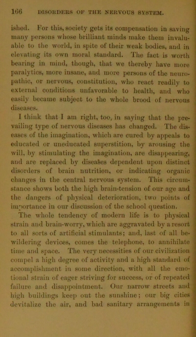 ished. For this, society gets its compensation in saving many persons whose brilliant minds make them invalu- able to the world, in spite of their weak bodies, and in elevating its own moral standard. The fact is worth bearing in mind, though, that we thereby have more paralytics, more insane, and more persons of the neuro- pathic, or nervous, constitution, who react readily to external conditions unfavorable to health, and who easily became subject to the whole brood of nervous diseases. I think that 1 am right, too, in saying that the pre- vailing type of nervous diseases has changed. The dis- eases of the imagination, which are cured by appeals to educated or uneducated superstition, by arousing the will, by stimulating the imagination, are disappearing, and are replaced by diseases dependent upon distinct disorders of brain nutrition, or indicating organic changes in the central nervous system. This circum- stance shows both the high brain-tension of our age and the dangers of physical deterioration, two points of importance in our discussion of the school question. The whole tendency of modern life is to physical strain and brain-worry, which are aggravated by a resort to all sorts of artificial stimulants; and, last of all be- wildering devices, comes the telephone, to annihilate time and space. The very necessities of our civilization compel a high degree of activity and a high standard of accomplishment in some direction, with all the emo- tional strain of eager striving for success, or of repeated failure and disappointment. Our narrow streets and devitalize the air, and bad sanitary arrangements in