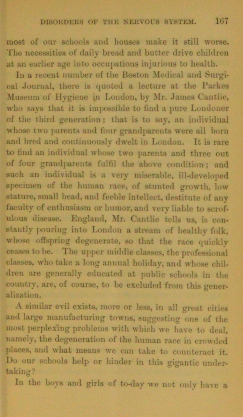 most of our schools ami houses make it still worse. The necessities of daily bread and butter drive children at an earlier age into occupations injurious to health. In a recent number of the Boston Medical and Surgi- cal .Journal, there is quoted a lecture at the Burkes Museum of Hygiene in Loudon, by Mr. .James C'antlie, who says that it is impossible to find a pure Londoner of the third generation; that is to say, an individual whose two parents and four grandparents were all born and bred and continuously dwelt in London. It is rare to find an individual whose two parents and three out of four grandparents fulfil the above condition; and such an individual is a very miserable, ill-developed specimen of the human race, of stunted growth, low stature, small head, and feeble intellect, destitute of any faculty of enthusiasm or humor, and very liable to scrof- ulous disease, England, Mr. Cantiie tells us, is con- stantly pouring into London a stream of healthy folk, whose offspring degenerate, so that the race quickly ceases to be. The upper middle classes, the professional classes, who take a long annual holiday, and whose chil- dren are generally educated at public schools in the . ^ ^ ^ of course, to be excluded from this gener- alization. A similar evil exists, more or less, in all great cities and large manufacturing towns, suggesting one of the most perplexing problems with which we have to deal, namely, the degeneration of the human race in crowded places, and what means we can take to counteract it. Do our schools help or hinder in tins gigantic under- taking? In the hoys and girls of to-day we not only have a