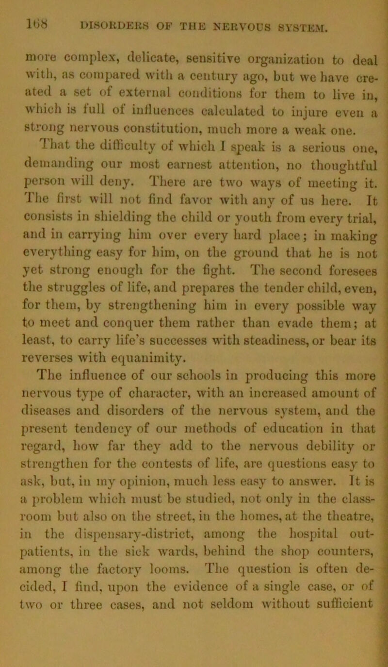 more complex, delicate, sensitive organization to deal with, as compared with a century ago, but we have cre- ated a set of external conditions for them to live in, which is full of influences calculated to injure even a strong nervous constitution, much more a weak one. i hat the difficulty of which I speak is a serious one, demanding our most earnest attention, no thoughtful person will deny. There are two ways of meeting it. The first will not find favor with any of us here. It consists in shielding the child or youth from every trial, and in carrying him over every hard place; in making everything easy for him, on the ground that he is not yet strong enough for the fight. The second foresees the struggles of life, and prepares the tender child, even, for them, by strengthening him in every possible way to meet and conquer them rather than evade them; at least, to carry life’s successes with steadiness, or bear its reverses with equanimity. The influence of our schools in producing this more nervous type of character, with an increased amount of diseases and disorders of the nervous system, and the present tendency of our methods of education in that regard, how far they add to the nervous debility or strengthen for the contests of life, are questions easy to ask, but, in iny opinion, much less easy to answer. It is a problem which must be studied, not only in the class- room but also on the street, in the homes, at the theatre, in the dispensary-district, among the hospital out- patients, in the sick wards, behind the shop counters, among the factory looms. The question is often de- cided, I find, upon the evidence of a single case, or of two or three cases, and not seldom without sufficient