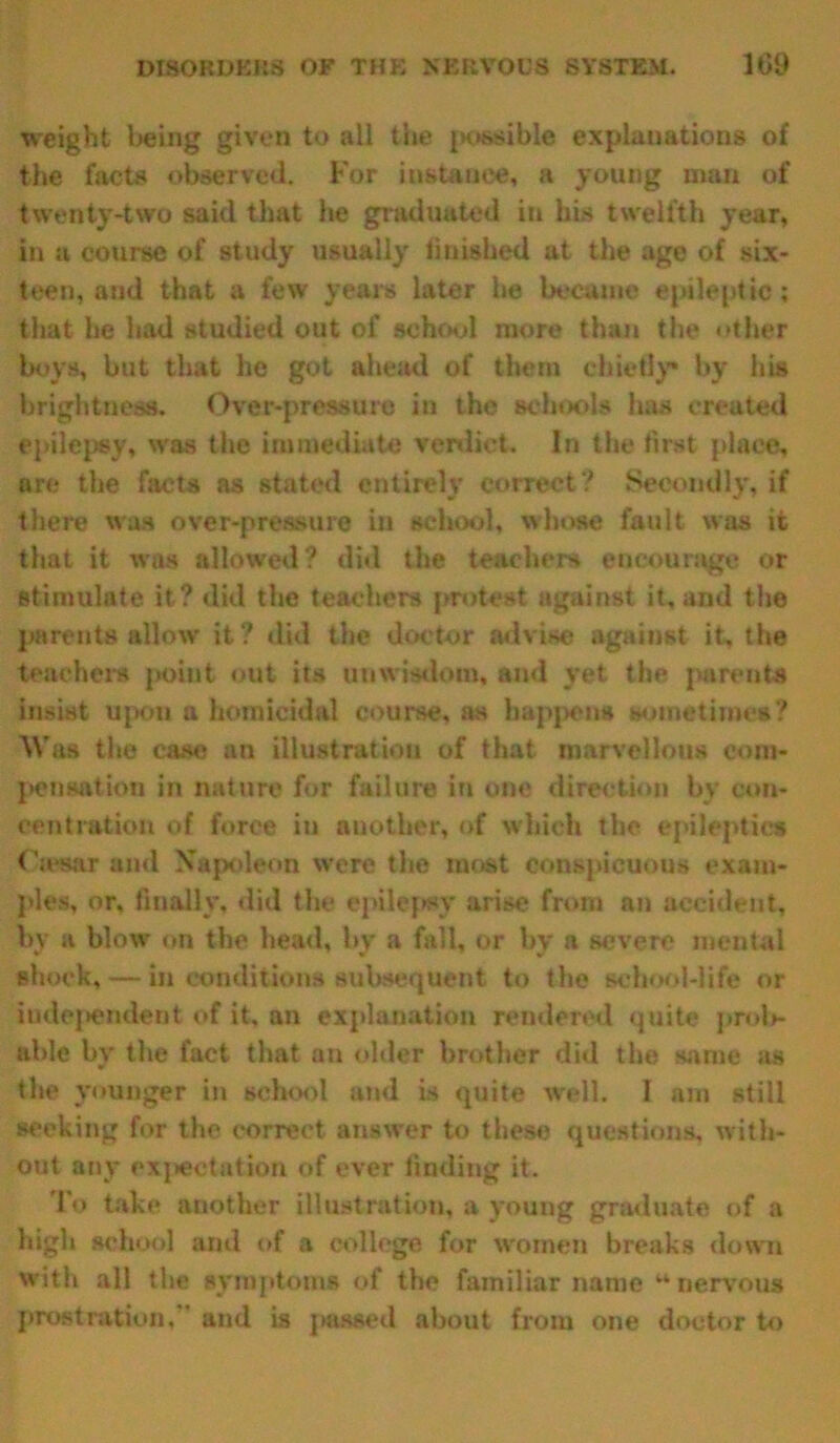 weight being given to all the ixwsible explanations of the facts observed. For instance, a young man of twenty-two said that he graduated in his twelfth year, in a course of study usually finished at the age of six- teen, and that a few years later he became epileptic ; that he had studied out of school more than the other boys, but that he got ahead of them chiefly* by his brightness. Over-pressure in the schools has created epilepsy, was the immediate verdict. In the first place, are the facta as stated entirely correct ? Secondly, if there was over-pressure in school, whose fault was it that it was allowed? did the teachers encourage or stimulate it? did the teachers protest against it, and the parents allow it? did the doctor advise against it, the teachers jahut out its unwisdom, and yet the parents insist upon a homicidal course, as happens sometimes? ■Was the case an illustration of that marvellous com- pensation in nature for failure in one direction by con- centration of force in another, of which the epileptics Omar and Napoleon were the most conspicuous exam- ples, or, finally, did the epilepsy arise from an accident, by a blow on the head, by a fall, or by a severe mental shock, — in conditions subsequent to the school-life or independent of it, an explanation rendered quite prob- able by the fact that an older brother did the same as the younger in school and is quite well. I am still seeking for the correct answer to these questions, with- out any expectation of ever finding it. To take another illustration, a young graduate of a high school and of a college for women breaks down with all the symptoms of the familiar name “ nervous prostration.” and is passed about from one doctor to