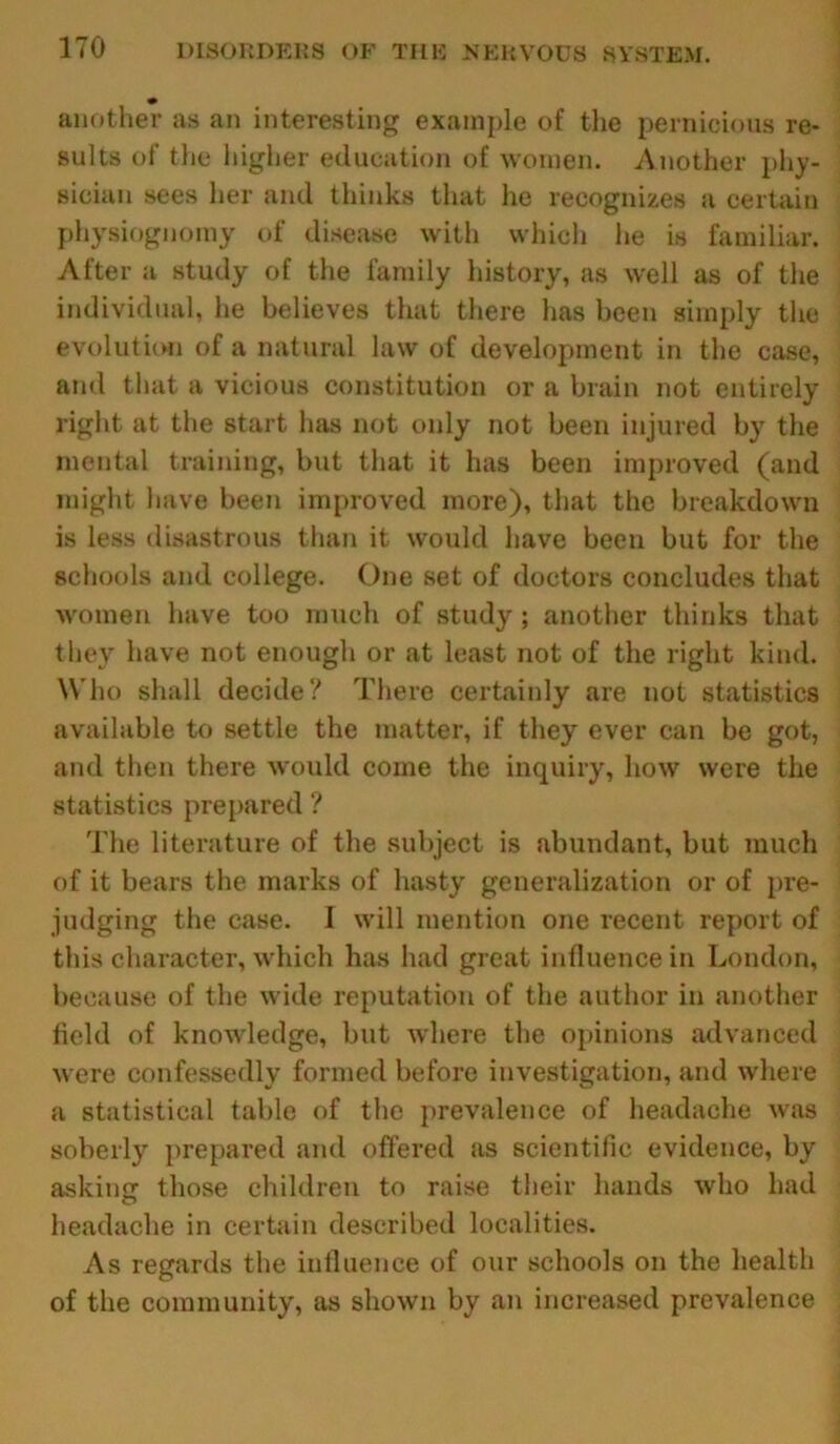 another as an interesting example of the pernicious re- sults of the higher education of women. Another phy- sician sees her and thinks that he recognizes a certain physiognomy of disease with which he is familiar. After a study of the family history, as well as of the individual, he believes that there has been simply the evolution of a natural law of development in the case, and that a vicious constitution or a brain not entirely right at the start has not only not been injured by the mental training, but that it has been improved (and might have been improved more), that the breakdown is less disastrous than it would have been but for the schools and college. One set of doctors concludes that ■women have too much of study ; another thinks that they have not enough or at least not of the right kind. Who shall decide? There certainly are not statistics available to settle the matter, if they ever can be got, and then there would come the inquiry, how were the statistics prepared ? The literature of the subject is abundant, but much of it bears the marks of hasty generalization or of pre- judging the case. I will mention one recent report of this character, which has had great influence in London, because of the wide reputation of the author in another field of knowledge, but where the opinions advanced were confessedly formed before investigation, and where a statistical table of the prevalence of headache was soberly prepared and offered as scientific evidence, by asking those children to raise their hands who had headache in certain described localities. As regards the influence of our schools on the health of the community, as shown by an increased prevalence