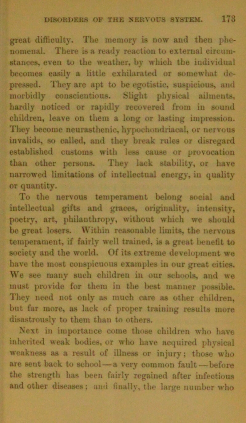 gTeat difficulty. The memory is now and then phe- nomenal. There is a ready reaction to external circum- stances, even to the weather, by which the individual becomes easily a little exhilarated or somewhat de- pressed. They are apt to be egotistic, suspicious, ami morbidly conscientious. Slight physical ailments, hardly noticed or rapidly recovered from in sound children, leave on them a long or lasting impression. They become neurasthenic, hypochondriacal, or nervous invalids, so called, and they break rules or disregard established customs with less cause or provocation than other persons. They lack stability, or have narrowed limitations of intellectual energy, in quality or quantity. To the nervous temperament belong social and intellectual gifts and graces, originality, intensity, poetry, art, philanthropy, without which we should be great losers. Within reasonable limits, the nervous temperament, if fairly well trained, is a great benefit to society anti the world. Of its extreme development we have the most conspicuous examples in our great cities. We see many such children in our schools, and we must provide for them in the best manner possible. They need not only as much care as other children, but far more, as lack of proper training results more disastrously to them than to others. Next in importance come those children who have inherited weak bodies, or who have acquired physical weakness as a result of illness or injury; those who are sent back to school—a very common fault—before the strength has been fairly regained after infectious and other diseases; and finally, the large number who