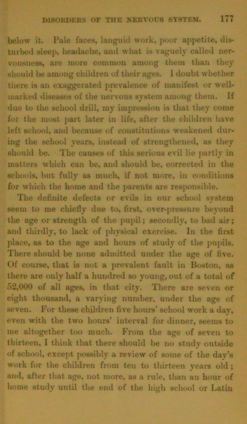 below it. Pale faces, languid work, poor appetite, dis- turbed sleep, headache, and what is vaguely called ner- vousness, are more common among them than they should lie among children of their ages. I doubt whether there is au exaggerated prevalence of manifest or well- marked diseases of the nervous system among them. If due to the school drill, my impression is that they come for the most part later in life, after the children have left school, and because of constitutions weakened dur- ing the school years, instead of strengthened, as they should be. The causes of this serious evil lie jtartly in matters which can be, and should be, corrected in the schools, but fully as much, if not more, in conditions for which the home aud the parents are responsible. The definite defects or evils in our school system seem to me chiefly due to, first, over-pressure beyond the age or strength of the pupil; secondly, to bad air; and thirdly, to lack of physical exercise. In the first place, as to the age and hours of study of the pupils. There should be none admitted under the age of five. Of course, that is not a prevalent, fault in Boston, as there are only half a hundred so young, out of a total of 52,000 of all ages, in that city. There are seven or eight thousand, a varying number, under the age of seven. For these children five hours' school work a day, even with the two hours' interval for dinner, seems to me altogether too much. From the age of seven to thirteen, 1 think that there should be no study outside of school, except possibly a review of some of the day's work for the children from ten to thirteen years old ; and, after that age, not more, as a rule, than au hour of home study until the end of the high school or Latin