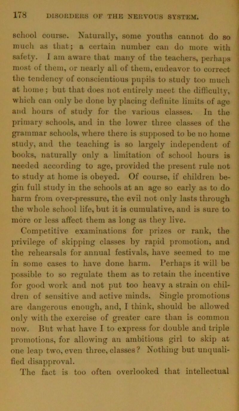 school course. Naturally, some youths cannot do so much as that; a certain number can do more with safety. I am aware that many of the teachers, perhaps most of them, or nearly all of them, endeavor to correct the tendency of conscientious pupils to study too much at home ; but that does not entirely meet the difficulty, which can only be done by placing definite limits of age and hours of study for the various classes. In the primary schools, and in the lower three classes of the grammar schools, where there is supposed to be no home study, and the teaching is so largely independent of books, naturally only a limitation of school hours is needed according to age, provided the present rule not to study at home is obeyed. Of course, if children be- gin full study in the schools at an age so early as to do harm from over-pressure, the evil not only lasts through the whole school life, but it is cumulative, and is sure to more or less affect them as long as they live. Competitive examinations for prizes or rank, the privilege of skipping classes by rapid promotion, and the rehearsals for annual festivals, have seemed to me in .some cases to have done harm. Perhaps it will be possible to so regulate them as to retain the incentive for good work and not put too heavy a strain on chil- dren of sensitive and active minds. Single promotions are dangerous enough, and, I think, should be allowed only with the exercise of greater care than is common now. Blit what have I to express for double and triple promotions, for allowing an ambitious girl to skip at one leap two, even three, classes ? Nothing but unquali- fied disapproval. The fact is too often overlooked that intellectual