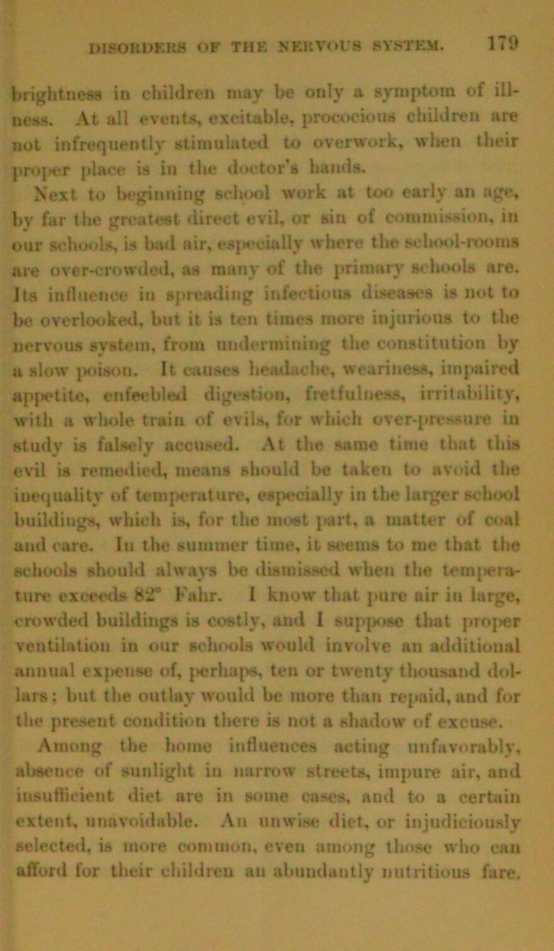 brightness in children may be only a symptom of ill- ness. At all events, excitable, precocious children are not infrequently stimulated to overwork, when their proper place is In the doctor’s hands. Next to beginning school work at too early an age, by far the greatest direct evil, or sin of commission, in our schools, is bad air, especially where the school-rooms are over-crowded, as many of the primary schools are. Its influence in spreading infectious diseases is not to be overlooked, but it is ten times more injurious to the nervous system, from undermining the constitution by a slow poison. It causes headache, weariness, impaired appetite, enfeebled digestion, fretfulness, irritability, with a whole train of evils, for which over-pressure in study is falsely accused. At the same time that this evil is remedied, means should be taken to avoid the inequality of temperature, especially in the larger school buildings, which is, for the most part, a matter of coal and care. In the summer time, it seems to me that the schools should always be dismissed when the tempera- ture exceeds 82° Falir. I know that pure air in large, crowded buildings is costly, and 1 suppose that proper ventilation in our schools would involve an additional annual expense of, perhaps, ten or twenty thousand dol- lars; but the outlay would be more than repaid, and for the present condition there is not a shadow of excuse. Among the home influences acting unfavorably, absence of sunlight in narrow streets, impure air, and insufficient diet are in some cases, and to a certain extent, unavoidable. An unwise diet, or injudiciously selected, is more common, even among those who can afford for their children an abundantly nutritious fare.