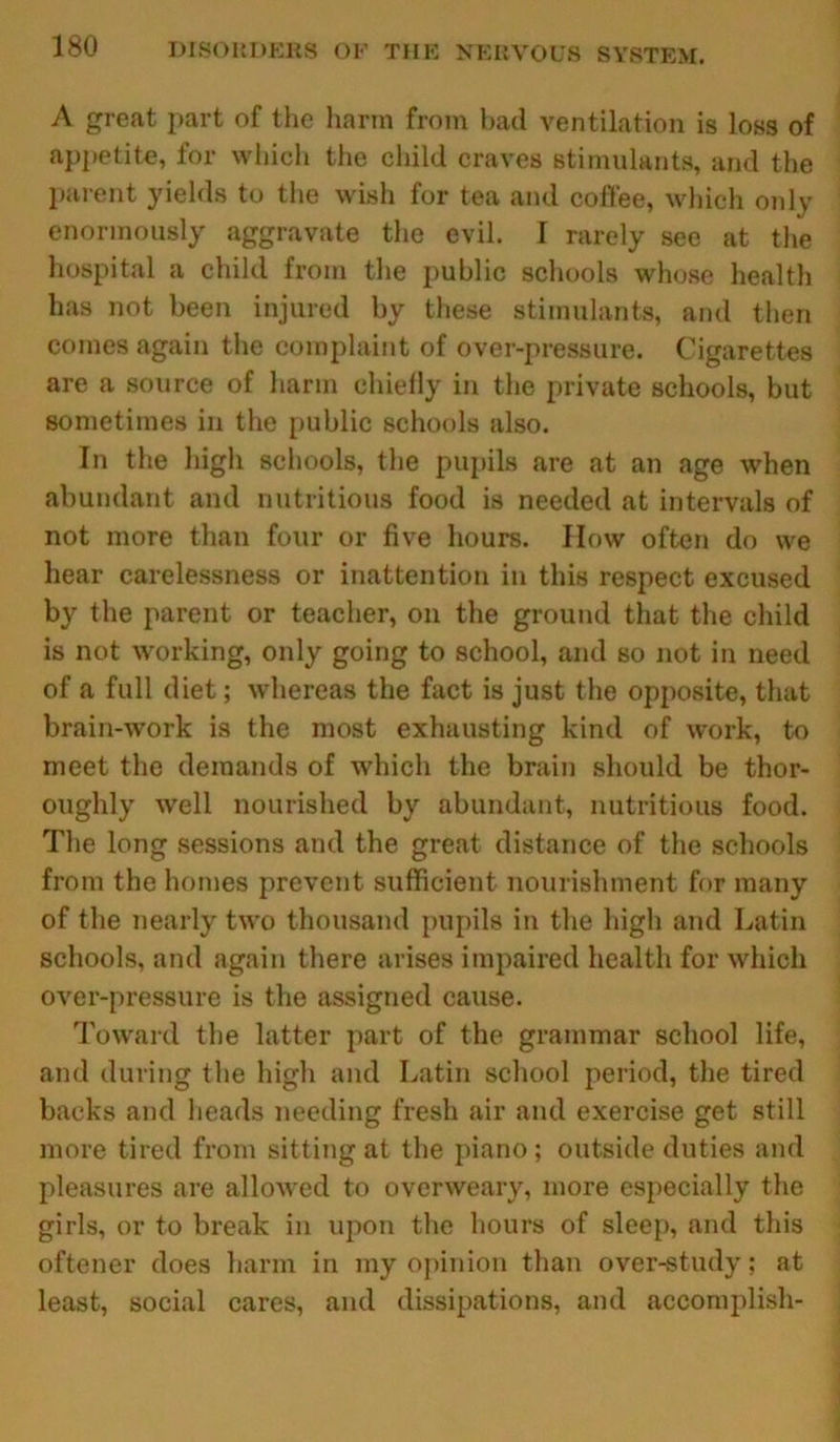 A great part of the harm from had ventilation is loss of appetite, for which the child craves stimulants, and the parent yields to the wish for tea and coffee, which only enormously aggravate the evil. I rarely see at the hospital a child from the public schools whose health has not been injured by these stimulants, and then comes again the complaint of over-pressure. Cigarettes are a source of harm chiefly in the private schools, but sometimes in the public schools also. In the high schools, the pupils are at an age when abundant and nutritious food is needed at intervals of not more than four or five hours. How often do we hear carelessness or inattention in this respect excused by the parent or teacher, on the ground that the child is not working, only going to school, and so not in need of a full diet; whereas the fact is just the opposite, that brain-work is the most exhausting kind of work, to meet the demands of which the brain should be thor- oughly well nourished by abundant, nutritious food. The long sessions and the great distance of the schools from the homes prevent sufficient nourishment for many of the nearly two thousand pupils in the high and Latin schools, and again there arises impaired health for which over-pressure is the assigned cause. Toward the latter part of the grammar school life, and during the high and Latin school period, the tired backs and heads needing fresh air and exercise get still more tired from sitting at the piano ; outside duties and pleasures are allowed to overweary, more especially the girls, or to break in upon the hours of sleep, and this oftener does harm in my opinion than over-study: at least, social cares, and dissipations, and accomplish-