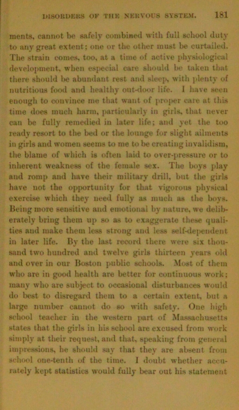 merits, cannot be safely combined with full school duty to any great extent; one or the other must be curtailed. The strain comes, too, at a time of active physiological development, when especial care should be taken that there should be abundant rest and sleep, with plenty of nutritious food and healthy out-door life. 1 have scon enough to convince me that want of proper care at this time does much harm, particularly in girls, that never can be fully remedied in later life; and yet the too ready resort to the bed or the lounge for slight ailments in girls and women seems to me to lie creating invalidism, the blame of which is often laid to over-pressure or to inherent weakness of the female sex. The boys play and romp and have their military drill, but the girls have not the opportunity for that vigorous physical exercise which they need fully as much as the boys. Being more sensitive and emotional by nature, we delib- erately bring them up so as to exaggerate these quali- ties and make them less strong and less self-dependent in later life. By the last record there were six thou- sand two hundred and twelve girls thirteen years old and over in our Boston public schools. Most of them who are in good health are better for continuous work; many who are subject to occasional disturbances would do best to disregard them to a certain extent, but a large number cannot do so with safety. One high school teacher in the western part of Massachusetts states that the girls in his school are excused from work simply at their request, and that, speaking from general impressions, he should say that they are absent from school one-tenth of the time. I doubt whether accu- rately kept statistics would fully bear out his statement