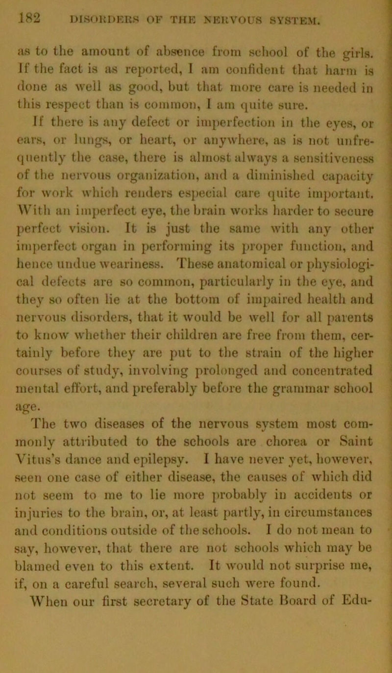 as to the amount of absence from school of the girls. If the fact is as reported, I am confident that harm is done as well as good, but that more care is needed in this respect than is common, 1 am quite sure. If there is any defect or imperfection in the eyes, or ears, or lungs, or heart, or anywhere, as is not unfre- quently the case, there is almost always a sensitiveness of the nervous organization, and a diminished capacity for work which renders especial care quite important. With an imperfect eye, the brain works harder to secure perfect vision. It is just the same with any other imperfect organ in performing its proper function, and hence undue weariness. These anatomical or physiologi- cal defects are so common, particularly in the eye, and they so often lie at the bottom of impaired health and nervous disorders, that it would be well for all parents to know whether their children are free from them, cer- tainly before they are put to the strain of the higher courses of study, involving prolonged and concentrated mental effort, and preferably before the grammar school age. The two diseases of the nervous system most com- monly attributed to the schools are chorea or Saint Vitus’s dance and epilepsy. I have never yet, however, seen one case of either disease, the causes of which did not seem to me to lie more probably in accidents or injuries to the brain, or, at least partly, in circumstances and conditions outside of the schools. I do not mean to say, however, that there are not schools which may be blamed even to this extent. It would not surprise me, if, on a careful search, several such were found. When our first secretary of the State Board of Edu-