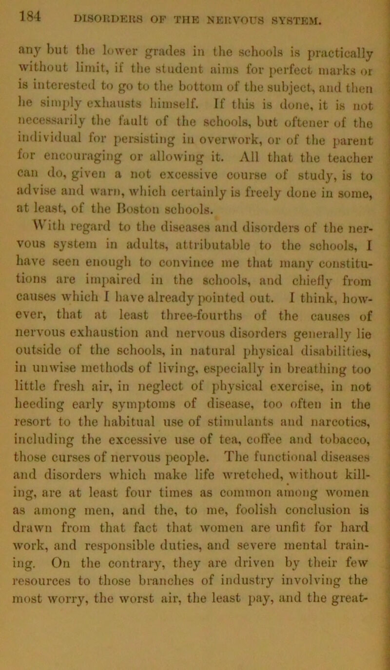 any but the lower grades in the schools is practically without limit, if the student aims for perfect marks or is interested to go to the bottom of the subject, and then he simply exhausts himself. If this is done, it is not necessarily the fault of the schools, but oftener of the individual for persisting in overwork, or of the parent for encouraging or allowing it. All that the teacher can do, given a not excessive course of study, is to advise and warn, which certainly is freely done in some, at least, of the Boston schools. W ith regard to the diseases and disorders of the ner- vous system in adults, attributable to the schools, I have seen enough to convince me that many constitu- tions are impaired in the schools, and chiefly from causes which I have already pointed out. 1 think, how- ever, that at least three-fourths of the causes of nervous exhaustion and nervous disorders generally lie outside of the schools, in natural physical disabilities, in unwise methods of living, especially in breathing too little fresh air, in neglect of physical exercise, in not heeding early symptoms of disease, too often in the resort to the habitual use of stimulants and narcotics, including the excessive use of tea, coffee and tobacco, those curses of nervous people. The functional diseases and disorders which make life wretched, without kill- ing, are at least four times as common among women as among men, and the, to me, foolish conclusion is drawn from that fact that women are unfit for hard work, and responsible duties, and severe mental train- ing. On the contrary, they are driven by their few resources to those branches of industry involving the most worry, the worst air, the least pay, and the great-