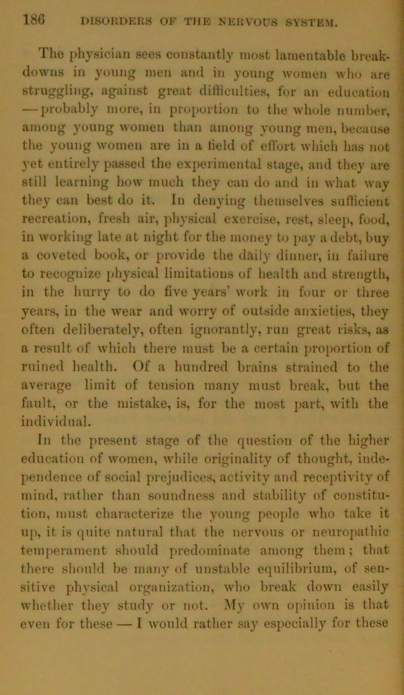 The physician sees constantly most lamentable break- downs in young men and in young women who are struggling, against great difficulties, for an education — probably more, in proportion to the whole number, among young women than among young men, because the young women are in a held of effort which has not 3ret entirely passed the experimental stage, and they are still learning how much they can do and in what way they can best do it. In denying themselves sufficient recreation, fresh air, physical exercise, rest, sleep, food, in working late at night for the money to pay a debt, buy a coveted book, or provide the daily dinner, in failure to recognize physical limitations of health and strength, in the hurry to do five years’ work in four or three years, in the wear and worry of outside anxieties, they often deliberately, often ignorantly, run great risks, as a result of which there must be a certain proportion of ruined health. Of a hundred brains strained to the average limit of tension many must break, but the fault, or the mistake, is, for the most part, with the individual. In the present stage of the question of the higher education of women, while originality of thought, inde- pendence of social prejudices, activity and receptivity of mind, rather than soundness and stability of constitu- tion, must characterize the young people who take it up, it is quite natural that the nervous or neuropathic temperament should predominate among them; that there should be many of unstable equilibrium, of sen- sitive physical organization, who break down easily whether they study or not. My own opinion is that even for these — I would rather sa}' especially for these