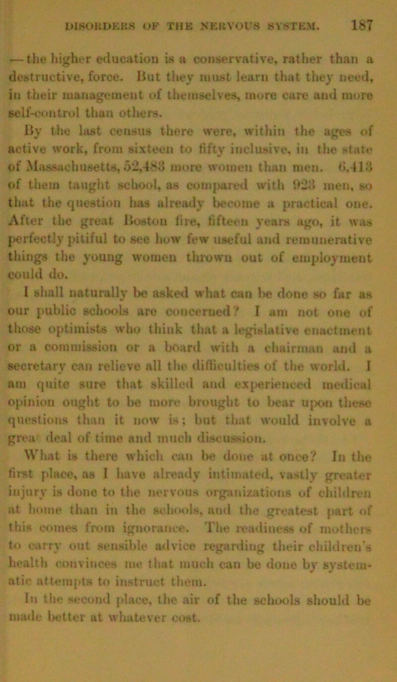 — the higher education is a conservative, rather than a destructive, force. But they must learn that they need, in their management of themselves, more care and more self-control than others. By the last census there were, within the ages of active work, from sixteen to fifty inclusive, in the state of Massachusetts, 52,488 more women than men. 0.-113 of them taught school, as compared with 1)23 men, so that the question has already become a practical one. After the great Boston lire, fifteen years ago, it was perfectly pitiful to see how few useful and remunerative things the young women thrown out of employment could do. I shall naturally be asked what can lx? done so far as our public schools are concerned ? I am not one of those optimists who think that a legislative enactment or a commission or a board with a chairman and a secretary can relieve all the difficulties of the world. J am quite sure that skilled and experienced medical opinion ought to be more brought to hear upon these questions than it now is; but that would involve a grea deal of time and much discussion. What is there which can Ixi done at once? In the first place, as I have already intimated, vastly greater injury is done to the nervous organizations of children at home than in the schools, and the greatest part of this comes from ignorance. The readiness of mothers to carry out sensible advice regarding their children's health convinces me that much can be done by system- atic attempts to instruct them. In the second place, the air of the schools should be made better at whatever cost.