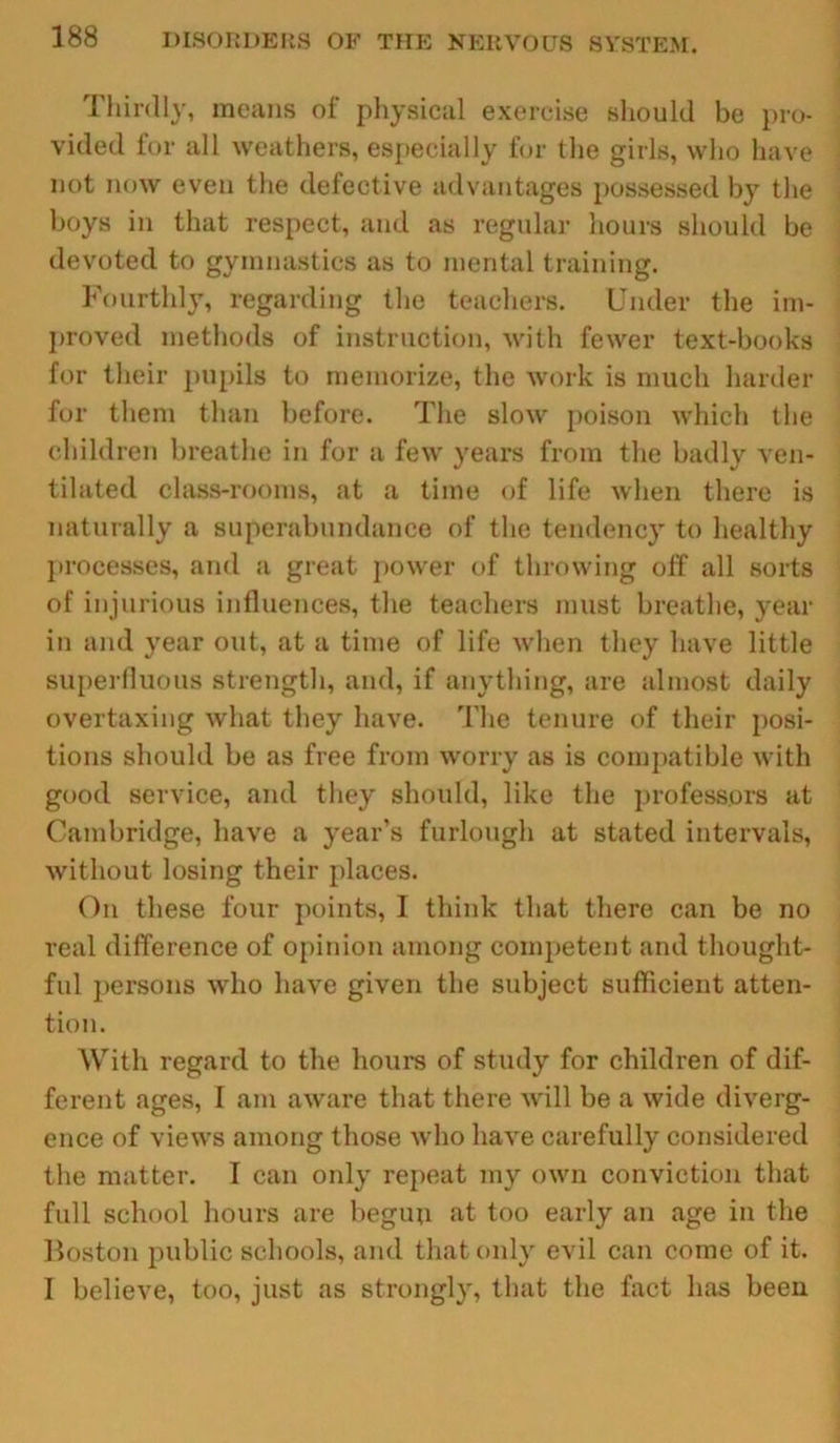 Thirdly, means of physical exercise should be pro- vided for all weathers, especially for the girls, who have not now even the defective advantages possessed by the boys in that respect, and as regular hours should be devoted to gymnastics as to mental training. Fourthly, regarding the teachers. Under the im- proved methods of instruction, with fewer text-books for their pupils to memorize, the work is much harder for them than before. The slow poison which the children breathe in for a few years from the badly ven- tilated class-rooms, at a time of life when there is naturally a superabundance of the tendency to healthy processes, and a great power of throwing off all sorts of injurious influences, the teachers must breathe, year in and year out, at a time of life when they have little superfluous strength, and, if anything, are almost daily overtaxing wliat they have. The tenure of their posi- tions should be as free from worry as is compatible with good service, and they should, like the professors at Cambridge, have a year’s furlough at stated intervals, without losing their places. On these four points, I think that there can be no real difference of opinion among competent and thought- ful persons who have given the subject sufficient atten- tion. With regard to the hours of study for children of dif- ferent ages, I am aware that there will be a wide diverg- ence of views among those who have carefully considered the matter. T can only repeat my own conviction that full school hours are begun at too early an age in the Boston public schools, and that only evil can come of it. I believe, too, just as strongly, that the fact has been