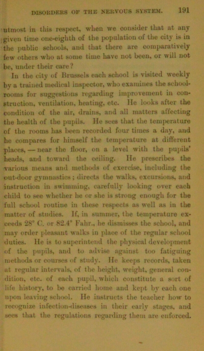 utmost in this respect, when we consider that at any given time one-eighth of the population of the cit^ is in the public schools, and that there are comparatively few others who at some time have not been, or will not be, under their care? In the city of Brussels each school is visited weekly by a trained medical inspector, who examines the school- rooms for suggestions regarding improvement in con- struction, ventilation, heatiug, etc. He looks after the condition of the air, drains, and all matters affecting the health of the pupils. He sees that the temperature of the rooms has been recorded four times a day, and he compares for himself the temperature at different places, — near the floor, on a level with the pupils* heads, and toward the ceiling. lie prescribes the various means and methods of exercise, including the out-door gymnastics; directs the walks, excursions, and instruction in swimming, carefully looking over each child to see whether lie or she is strong enough for the full school routine in these respects as well as in the matter of studies. If, in summer, the temperature ex- ceeds 28° <’. or 8*2.4 Fa hr., he dismisses the school, and may order pleasant walks in place of the regular school duties. He is to superintend the physical development of the pupils, and to advise against too fatiguing methods or courses of study. He keeps records, taken at regular intervals, of the height, weight, general con- dition, etc. of each pupil, which constitute a sort of life history, to be carried home and kept by each one Upon leaving school. lie instructs the teacher how to recognize infection-diseases in their early stages, and seiu that the regulations regarding them are enforced.