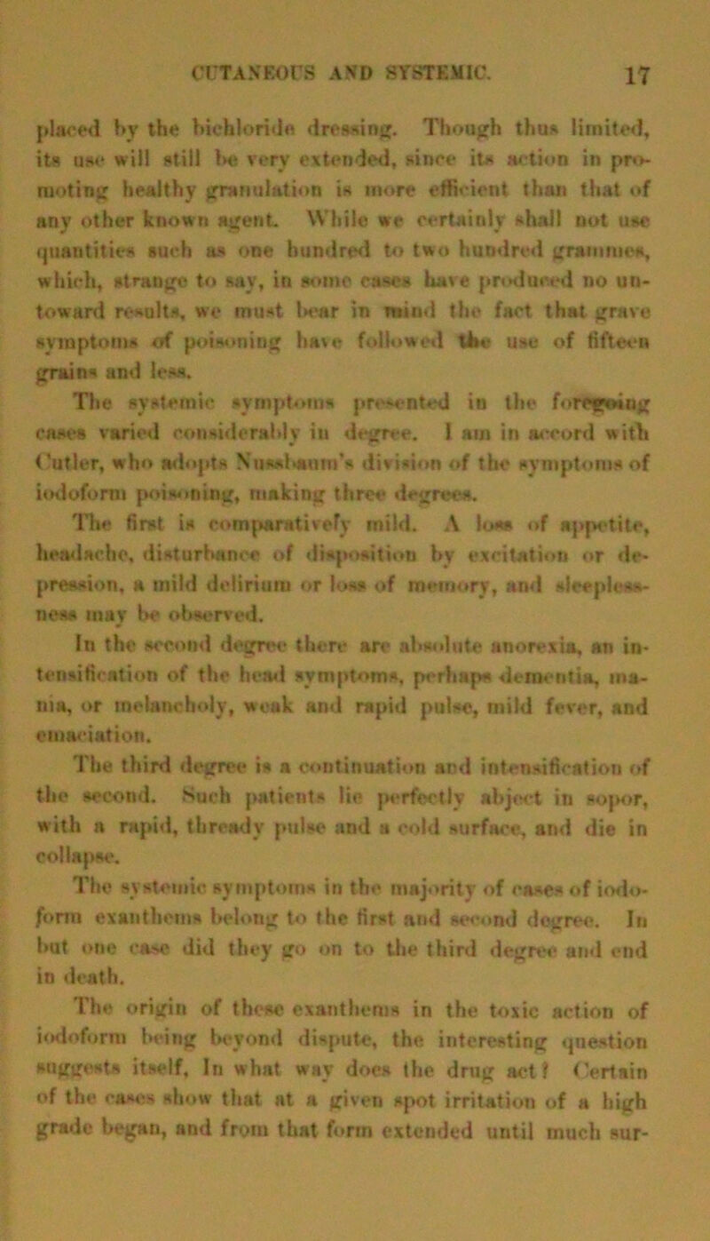 placed by the bichloride dressing. Though thus limited, its use will still be verv extended, since its action in pro- moting healthy granulation is more efficient than that of any other known agent. While we certainly shall not use quantities such as one hundred to two hundred grammes, which, strange to say, in some ease* hare produced no un- toward results, we must War in mind the fact thHt grave symptoms of poisoning have followed the use of fifteen grain* and less. The systemic symptoms presented in the foregoing cases varied considerably in degree. I am in accord with Cutler, who adopts Nus*Wom's division of the symptoms of iodoform poisoning, making three degrees. The first is comparatively mild. A loss of appetite, headache, disturbance of disposition by excitation or de- pression, a mild delirium or loss of memory, and sleepless- ness may be observed. In the second degree there an- absolute anorexia, an in- tensification of the head symptoms, perhaps dementia, ma- nia, or melancholy, weak and rapid pulse, mild fever, and emaciation. The third degree is a continuation and intensification of the second. Such patients lie perfectly abject iti sopor, with a rapid, thready pulse and a cold surface, and die in collapse. The systemic symptoms in the majority of eases of iodo- form ex anthems belong to the first and second degree. In but one case did they go on to the third degree and end in death. The origin of these exanthems in the toxic action of iodoform being beyond dispute, the interesting question suggest* itself. In what way does the drug act I Certain of the cases show that at a given spot irritation of a high grade began, and from that form extended until much sur-