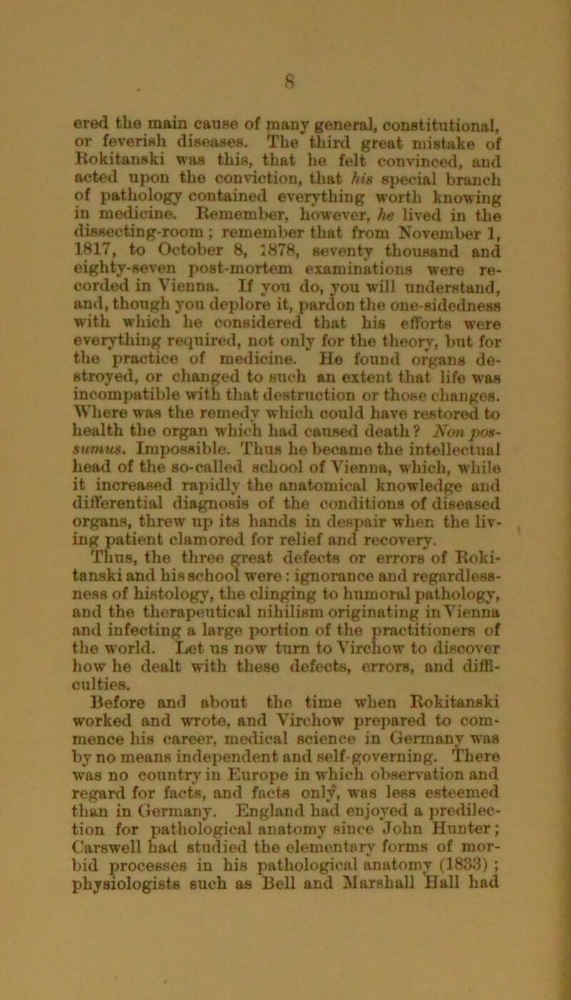 ered the main cause of many general, constitiitional, or feverish diseases. The third great mistake of Rokitanski was this, that he felt convinced, and acted upon the conviction, that his special branch of pathology contained everything worth knowing in medicine. Remember, however, he lived in the dissecting-room ; remember that from November 1, 1817, to October 8, 1878, seventy thousand and eighty-seven post-mortem examinations were re- corded in Vienna. If you do, you will understand, and, though you deplore it, pardon the one-sidedness with which he considered that his efforts were everything required, not only for the theory, but for the j>ractice of medicine. He found organs de- stroyed, or changed to such an extent that life was incompatible with that destruction or those changes. Where was the remedy which could have restored to health the organ which had caused death ? Non pos- sumus. Impossible. Thus he became the intellectual head of the so-called school of Vienna, which, while it increased rapidly the anatomical knowledge and differential diagnosis of the conditions of diseased organs, threw up its hands in despair when the liv- ing patient clamored for relief and recovery. Thus, the three great defects or errors of Roki- tanski and his school were: ignorance and regardless- ness of histology, the clinging to humoral pathology, and the therapeutical nihilism originating in Vienna and infecting a large portion of the practitioners of the world. Let us now turn to Virchow to discover how he dealt with these defects, errors, and diffi- culties. Before and about the time when Rokitanski worked and wrote, and Virchow' prepared to com- mence his career, medical science in Germany was by no means independent and self-governing. There wfas no country in Europe in which observation and regard for facts, and facts only, was less esteemed than in Germany. England had enjoyed a predilec- tion for pathological anatomy since John Hunter; Carswell had studied the elementary forms of mor- bid processes in his pathological anatomy (1883) ; physiologists such as Bell and Marshall Hall had