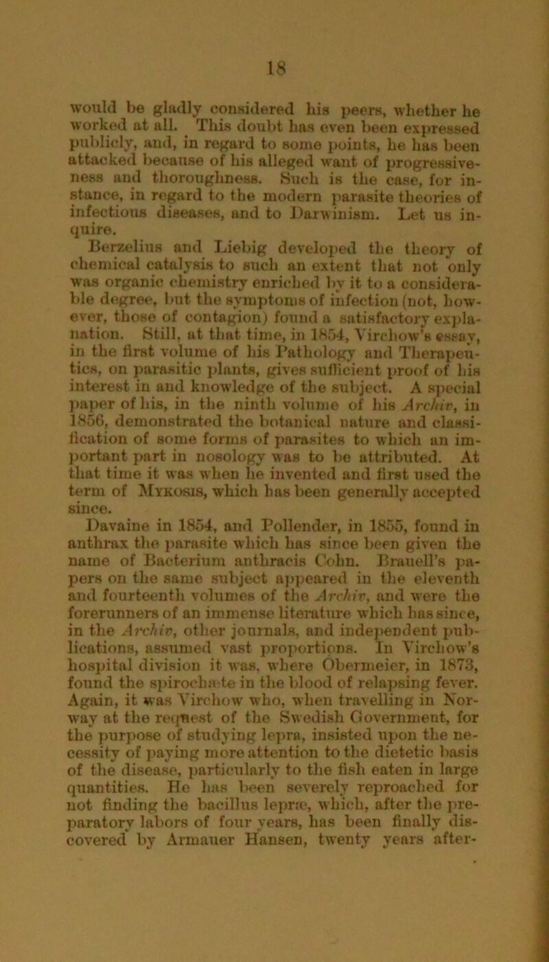 would be gladly considered bis peers, whether he worked at all. This doubt has oven been expressed publicly, and, in regard to some points, lie has been attacked because of his alleged want of progressive- ness and thoroughness. Such is the case, for in- stance, in regard to the modern parasite theories of infectious diseases, and to Darwinism. Let us in- quire. Berzelius and Liebig developed the theory of chemical catalysis to such an extent that not only was organic chemistry enriched by it to a considera- ble degree, but the symptoms of infection (not, how- ever, those of contagion) found a satisfactory expla- nation. Still, at that time, in 1854, Virchow’s essay, in the first volume of his Pathology and Therapeu- tics, on parasitic plants, giveR sufficient proof of his interest in and knowledge of the subject. A special paper of his, in the ninth volume of his Arcftiv, in 1856, demonstrated the botanical nature and classi- fication of some forms of parasites to which an im- portant part in nosology was to bo attributed. At that time it was when he invented and first used the term of Mykosis, which has been generally accepted since. Davaine in 1854, and Pollender, in 1855, found in anthrax the parasite which has since been given the name of Bacterium anthracis Cohn. Brauell’s pa- pers on the same subject appeared in the eleventh and fourteenth volumes of the Arckiv, and were the forerunners of an immense literature which has since, in the Arckiv, other journals, and independent pub- lications, assumed vast proportions. In Virchow’s hospital division it was. where Obermeier, in 1873, found the spirocha te in the blood of relapsing fever. Again, it was Virchow who, when travelling in Nor- way at the request of the Swedish Government, for the purpose of studying lepra, insisted upon the ne- cessity of paying more attention to the dietetic basis of the disease, particularly to the fish eaten in large quantities. He has been severely reproached for not finding the bacillus lepra', which, after the pre- paratory labors of four years, has been finally dis- covered by Armauer Hansen, twenty years after-