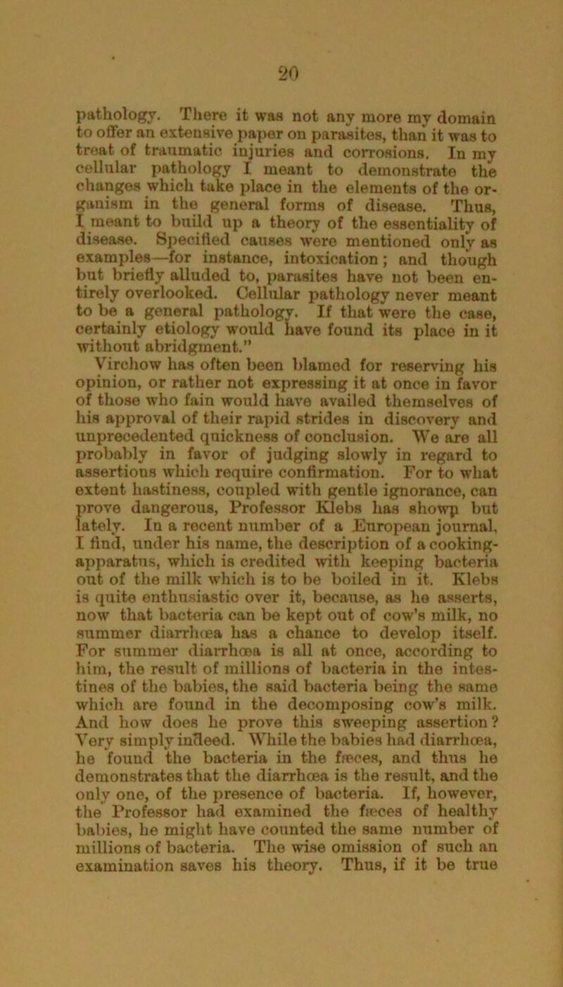 pathology. There it was not any more my domain to offer an extensive paper on parasites, than it was to treat of traumatic injuries and corrosions. In my cellular pathology I meant to demonstrate the changes which take place in the elements of the or- ganism in the general forms of disease. Thus, I meant to build up a theory of the essentiality of disease. Specified causes were mentioned only as examples —for instance, intoxication; and though but briefly alluded to, parasites have not been en- tirely overlooked. Cellular pathology never meant to be a general pathology. If that were the case, certainly etiology would have found its place in it without abridgment.” Virchow has often been blamed for reserving his opinion, or rather not expressing it at once in favor of those who fain would have availed themselves of his approval of their rapid strides in discovery and unprecedented quickness of conclusion. We are all probably in favor of judging slowly in regard to assertions which require confirmation. For to what extent hastiness, coupled with gentle ignorance, can prove dangerous, Professor Klebs has showp but lately. In a recent number of a European journal. I find, under his name, the description of a cooking- apparatus, which is credited with keeping bacteria out of the milk which is to be boiled in it. Klebs is quite enthusiastic over it, because, as he asserts, now that bacteria can be kept out of cow’s milk, no summer diarrhoea has a chance to develop itself. For summer diarrhoea is all at once, according to him, the result of millions of bacteria in the intes- tines of the babies, the said bacteria being the same which are found in the decomposing cowl's milk. And how does he prove this sweeping assertion? Very simply indeed. While the babies had diarrhoea, he found the bacteria in the ffeces, and thus he demonstrates that the diarrhoea is the result, and the only one, of the presence of bacteria. If, however, the Professor had examined the fieces of healthy babies, he might have counted the same number of millions of bacteria. The wise omission of such an examination saves his theory. Thus, if it be true