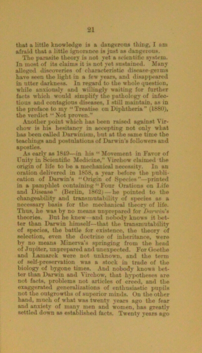 that a little knowledge is a dangerous thing, I am afraid that a little ignorance is just as dangerous. The parasite theory is not yet a scientific system. In most of its claims it is not yet sustained. Many alleged discoveries of characteristic disease go ms have seen the light in a few rears, and disappeared in utter darkness. In regard* to the whole question, while anxiously and willingly waiting for further facts which would simplify the pathology of infec- tious and contagious diseases, I still maintain, as in the preface to my “ Treatise on Diphtheria ” (1880), the verdict “ Not proven.” Another point which has been raised against Vir- chow is his hesitancy in accepting not only what has been called Darwinism, but at the same time the teachings and postulations of Darwin's followers and apostles. As early as 18-19—in his “ Movement in Favor of Unity in Scientific Medicine,” Virchow claimed the origin of life to be a mechanical necessity. In an oration delivered in 1858, a year before the publi- cation of Darwin’s “Origin of Specie#—printed in a pamphlet containing “ Four Orations on Life and Disease (Berlin, 1862) — he {jointed to the changeability and tr&nsmntahilitv of species as a necessary basis for the mechanical theory of life. Thus, he was by no means unprepared for Danrina theories. But he knew and nolKxly knows it let- ter than Darwin hirusclf—that the transmutability of species, the battle for existence, the theory of selection, even the doctrine of inheritance, were by no means Minerva’s springing from the head of Jupiter, unproved and unexpected. For Goethe and Lamarck were not unknown, and the term of self-preservation was a stock in trade of the biology of bygone times. And nobody knows bet- ter than Darwin and Virchow, that hypotheses are not facts, problems not articles of creed, and the exaggerated generalizations of enthusiastic pupils not the outgrowths of superior minds. On the other hand, much of what was twenty years ago the fear and anxiety of many men and women, has greatly settled down as established facts. Twenty years ago
