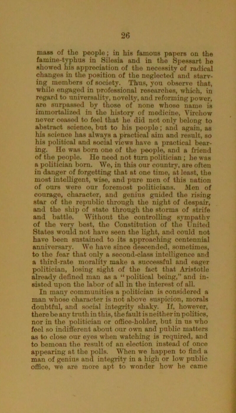 mass of the people; in his famous papers on the famine-typhus in Silesia and in the Spessart he showed his appreciation of the necessity of radical changes in the position of the neglected and starv- ing members of society. Thus, you observe that, while engaged in professional researches, which, in regard to universality, novelty, and reforming power, are surpassed by those of none whose name is immortalized in the history of medicine, Virchow never ceased to feel that he did not only belong to abstract science, but to his people; and again, as his science has always a practical aim and result, so his political and social views have a practical bear- ing. He was born one of the people, and a friend of the people. He need not turn politician ; he was a politician bom. We, in this our country, are often in danger of forgetting that at one time, at least, the most intelligent, wise, and pure men of this nation of ours wrere our foremost politicians. Men of courage, character, and genius guided the rising star of the republic through the night of despair, and the ship of state through the storms of strife and battle. Without the controlling sympathy of the very best, the Constitution of the United States would not have seen the light, and could not have been sustained to its approaching centennial anniversary. We have since descended, sometimes, to the fear that only a second-class intelligence and a third-rate morality make a successful and eager politician, losing sight of the fact that Aristotle already defined man as a “ political being,” and in- sisted upon the labor of all in the interest of all. In many communities a politician is considered a man whose character is not above suspicion, morals doubtful, and social integrity shaky. If, however, there be any truth in this, the fault is neither in politics, nor in the politician or office-holder, but in us who feel so indifferent about our own and public matters as to close our eyes when watching is required, and to bemoan the result of an election instead of once appearing at the polls. When we happen to find a man of genius and integrity in a high or low public office, we are more apt to wonder how he came