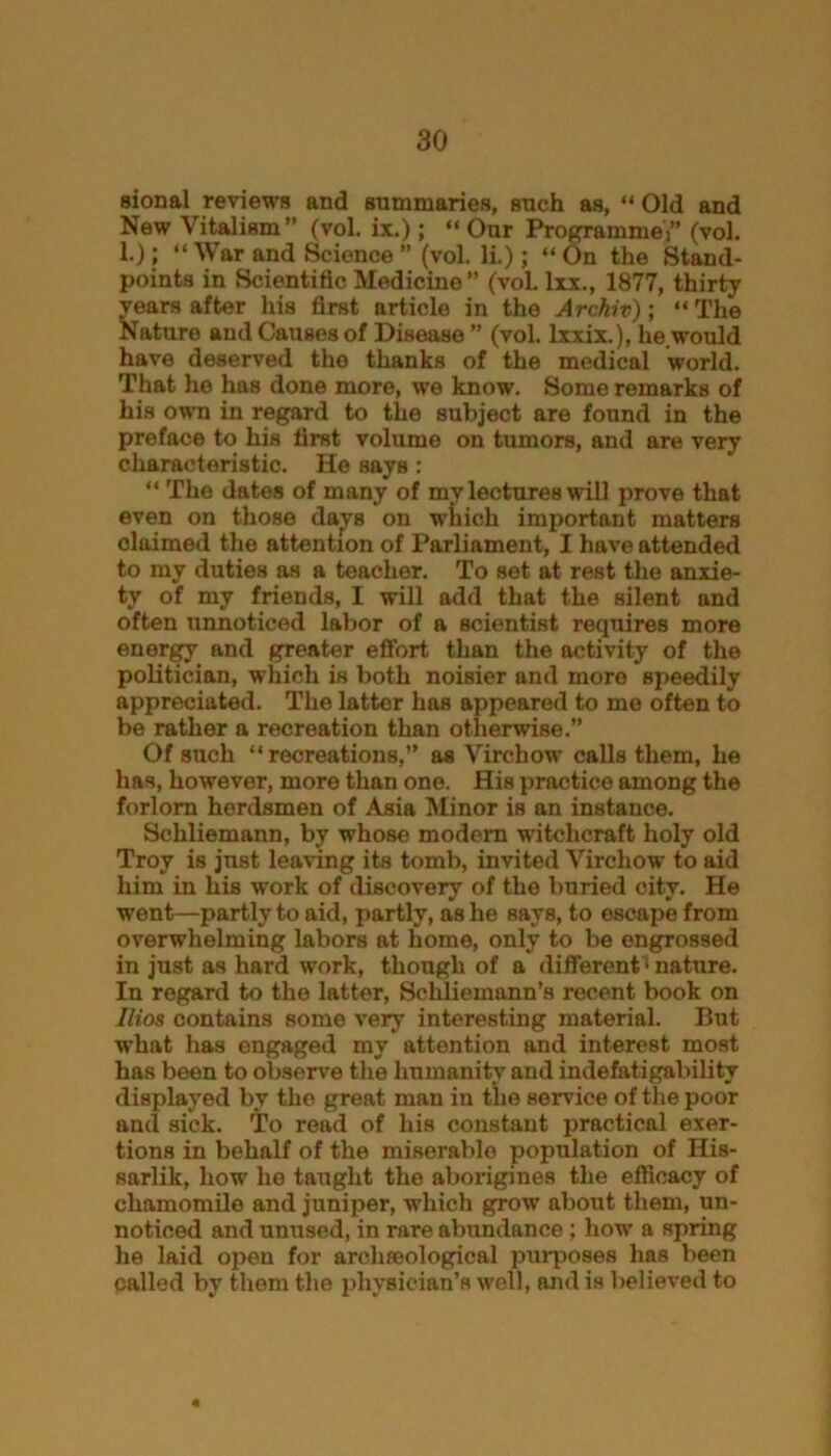 sional reviews and summaries, such as, “ Old and New Vitalism” (vol. ix.); “ Our Programme)” (vol. 1.); “ War and Science ” (vol. li.) ; “ On the Stand- points in Scientific Medicine” (vol. Ixx., 1877, thirty years after his first article in the Archiv); “The Nature and Causes of Disease ” (vol. lxxix.), he would have deserved the thanks of the medical world. That he has done more, wo know. Some remarks of his own in regard to the subject are found in the preface to hiH first volume on tumors, and are very characteristic. He says : “ The dates of many of my lectures will prove that even on those davs on which important matters claimed the attention of Parliament, I have attended to my duties as a teacher. To set at rest the anxie- ty of my friends, I will add that the silent and often unnoticed labor of a scientist requires more energy and greater effort than the activity of the politician, which is both noisier and more Bpeedily appreciated. The latter has appeared to me often to be rather a recreation than otherwise.” Of such “recreations,” as Virchow calls them, he has, however, more than one. His practice among the forlorn herdsmen of Asia Minor is an instance. Schliemann, by whose modem witchcraft holy old Troy is just leaving its tomb, invited Virchow to aid him in his work of discovery of the buried city. He went—partly to aid, partly, as he says, to escape from overwhelming labors at home, only to be engrossed in just as hard work, though of a different i nature. In regard to the latter, Schliemann’s recent book on Ilios contains some very interesting material. But what has engaged my attention and interest most has been to observe the humanity and indefatigability displayed by the great man in the service of the poor and sick. To read of his constant practical exer- tions in behalf of the miserable population of His- sarlik, how he taught the aborigines the efficacy of chamomile and juniper, which grow about them, un- noticed and unused, in rare abundance ; how a spring he laid open for archaeological purposes has been called by them the physician’s well, and is believed to 4