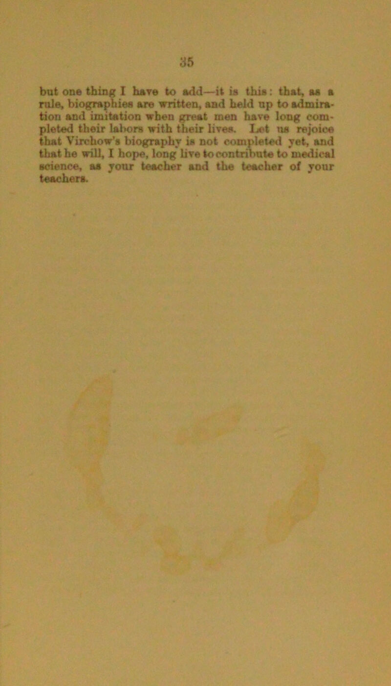 but one thing I have to add—it is this: that, as a rule, biographies are written, and held up to admira- tion and imitation when great men have long com- pleted their lalwrs with their lives. Let us rejoice that Virchow’s biography is not completed yet, and that he will, I hope, long live to contribute to medical science, aa your teacher and the teacher of your teachers.