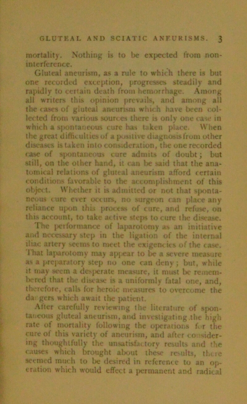 mortality. Nothing is to be expected from non- interference. Gluteal aneurism, as a rule to which there is but one recojded exception, progresses steadily and rapidly to certain death from hemorrhage. Among all writers this opinion prevails, and among all the cases of gluteal aneurism which have been cob let ted from various sources there is only one case in which a spontaneous cure has taken place. When the great diffu uhies of a positive diagnosis from other diseases is taken into consideration, the one recorded case of spontaneous cure admits of doubt; but still, on the other hand, it can be said that the ana- tomical relations of gluteal aneurism afford certain conditions favorable to the accomplishment of this object. Whether it is admitted or not that sponta- neous tore ever occurs, no surgeon can place any reliance upon this process of cure, and refuse, on this account, to take ac tive steps to cure the disease. The performance of laparotomy as an initiative and necessary step in the ligation of the internal iliac artery seems to meet the exigencies of the case. That laparotomy may appear to be a severe measure as a preparatory step no one can deny; but, while it may seem a desperate measure, it must lie remem- bered that the disease is a uniformly fatal one, and, therefore, calls for heroic measures to overcome the da gers which await the patient. After carefully reviewing the literature of spon- taneous gluteal aneurism, and investigating the high rate of mortality following the operations h r the cure of this variety of aneurism, and after co sider- ing thoughtfully the unsatisfactory results and the causes which brought about these results, there seemed much to be desired in reference to an op- eration which would effect a permanent and radical