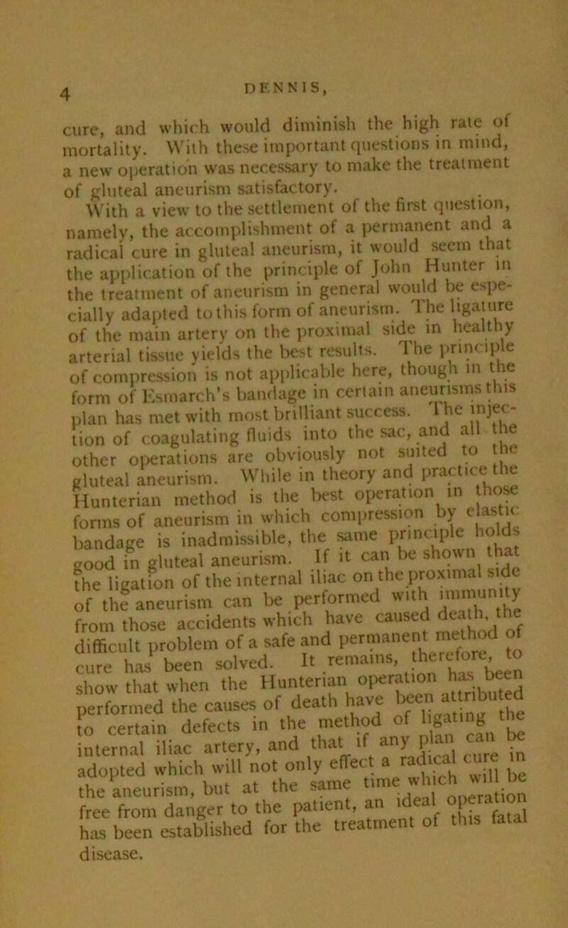 cure, and which would diminish the high rate of mortality. With these important questions in mind, a new operation was necessary to make the treatment of gluteal aneurism satisfactory. With a view to the settlement of the first question, namely, the accomplishment of a permanent and a radical cure in gluteal aneurism, it would seem that the application of the principle of John Hunter in the treatment of aneurism in general would be espe- cially adapted to this form of aneurism. The ligature of the main artery on the proximal side in healthy arterial tissue yields the best results. The principle of compression is not applicable here, though in the form of Esmarch’s bandage in certain aneurisms this plan has met with most brilliant success. 1 he injec- tion of coagulating fluids into the sac, and all he other operations are obviously not suited to the gluteal aneurism. While in theory and practice the Hunterian method is the best operation in tho. forms of aneurism in which compression by elastic bandage is inadmissible, the same pn net pie holds good in gluteal aneurism. If it can be shown that The ligation of the internal iliac on the proximal side of the aneurism can be performed with immunity from those accidents which have caused death the diffic ult problem of a safe and permanent method of cure has been solved. It remains, therefore to show that when the Hunterian operation has. been performed the causes of death have been a ttbtfed to certain defects in the method of ligating the internal iliac artery, and that if any p an can the aneurism, but at the .amt eration free from danger to the patien , a this fatal has been established for the treatment of this fat disease.