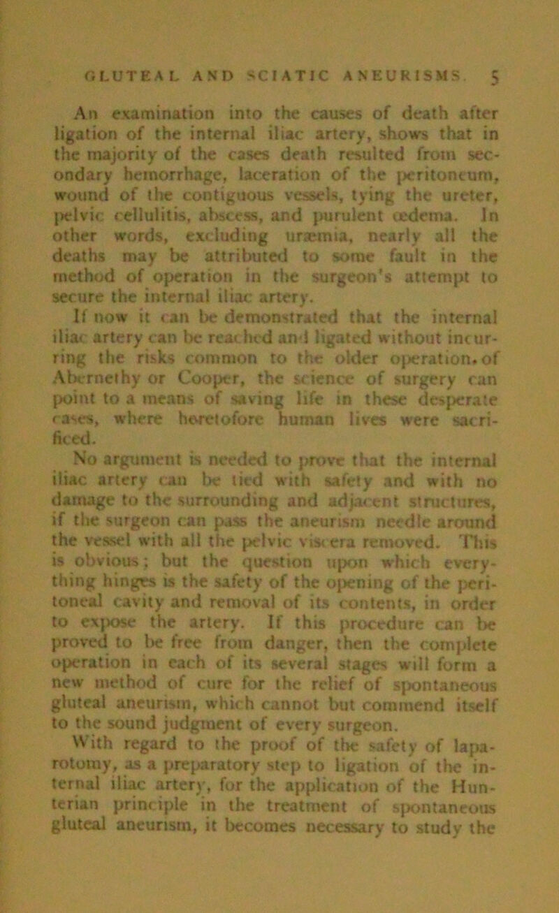 An examination into the causes of death after ligation of the internal iliac artery, shows that in the majority of the cases death resulted from sec- ondary hemorrhage, laceration of the peritoneum, wound of the contiguous vessels, tying the ureter, pelvic cellulitis, abscess, and purulent oedema. In other words, excluding uraemia, nearly all the deaths may be attributed to some fault in the method of operation in the surgeon’s attempt to secure the internal iliac: artery. If now it can be demonstrated that the interna! iliac artery can be reached and ligated without incur- ring the risks common to the older ojieration. of Abcrnethy or Cooper, the science of surgery ran point to a means of saving life in these desperate cases, where heretofore human lives were sacri- ficed. No argument is needed to prove that the internal iliac artery can be tied with safety and with no damage to the surrounding and adjacent structures, if the surgeon can pass the aneurism needle around the vessel with all the pelvic vis< era removed. This is obvious; but the question upon which every- thing hinges is the safety of the opening of the peri- toneal cavity and removal of its contents, in order to expose the artery. If this procedure can be proved to lie free from danger, then the complete operation in each of its several stages will form a new method of cure for the relief of spontaneous gluteal aneurism, which cannot but commend itself to the sound judgment of every surgeon. With regard to the proof of the safety of lapa- rotomy, as a preparatory step to ligation of the in- ternal iliac artery, for the application of the Hun- terian principle in the treatment of spontaneous gluteal aneurism, it becomes necessary to study the