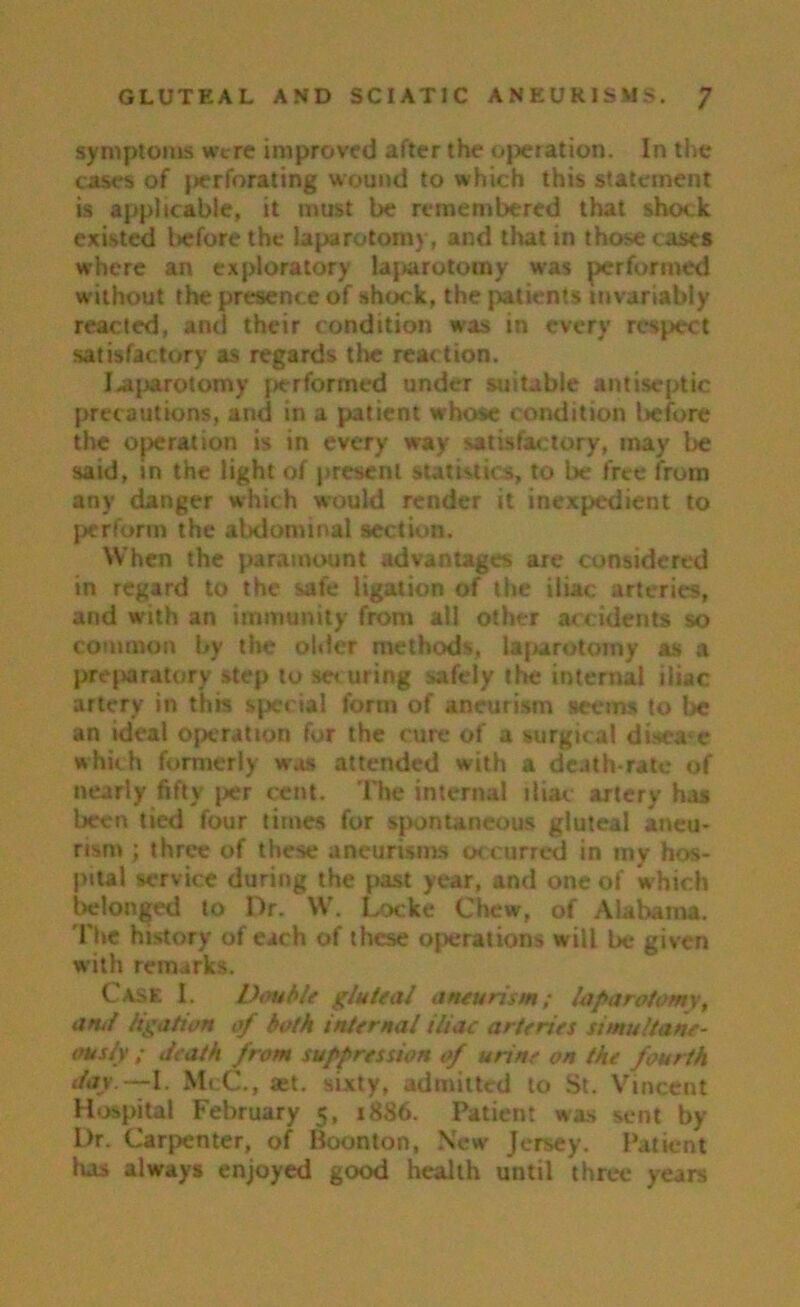 symptoms were improved after the operation. In the cases of perforating wound to which this statement is applicable, it must be remembered that shock existed before the laparotomy, and that in those cases where an exploratory lajarotomy was performed without the presence of shock, the patients invariably reacted, and their condition was in every respect satisfactory as regards the reaction. J-ajjarotomy performed under suitable antiseptic precautions, and in a patient whose condition before the operation is in every way satisfactory, may be said, in the light of present statistics, to be free from any danger which would render it inexpedient to perform the abdominal section. When the paramount advantages are considered in regard to the safe ligation of the iliac arteries, and with an immunity from all other accidents so common by the older methods, laparotomy as a preparatory step to sec uring safely the internal iliac artery in this spec ial form of aneurism seems to be an ideal operation for the cure of a surgical disease which formerly was attended with a death-rate of nearly fifty per cent. The internal iliac artery has been tied four times for spontaneous gluteal aneu- rism ; three of these aneurisms occurred in my hos- pital service during the past year, and one of which belonged to Dr. W. Locke Chew, of Alabama. The history of each of these operations will be given with remarks. Case I. Double gluteal aneurism; laparotomy, amt ligation of both internal iliac arteries simultane- ously ; death from suppression of urine on the fourth day — I. McC., set. sixty, admitted to St. Vincent Hospital February 5, 1886. Patient was sent by Dr. Carpenter, of Boonton, New Jersey. Patient has always enjoyed good health until three years