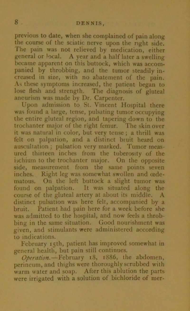 previous to date, when she complained of pain along the course of the sciatic nerve upon the right side. The pain was not relieved by medication, either general or local. A year and a half later a swelling became apparent on this buttock, which was accom- panied by throbbing, and the tumor steadily in- creased in size, with no abatement of the pain. As these symptoms increased, the patient began to lose flesh and strength. The diagnosis of gluteal aneurism was made by I)r. Carpenter. Upon admission to St. Vincent Hospital there was found a large, tense, pulsating tumor occupying the entire gluteal region, and tapering down to the trochanter major of the right femur. The skin over it was natural in color, but very tense ; a thrill was felt on palpation, and a distinct btuit heard on auscultation ; pulsation very marked. Tumor meas- ured thirteen inches from the tuberosity of the ischium to the trochanter major. On the opposite side, measurement from the same points seven inches. Right leg was somewhat swollen and cede- matous. On the left buttock a slight tumor was found on palpation. It was situated along the course of the gluteal artery at about its middle. A distinct pulsation was here felt, accompanied by a bruit. Patient had pain here for a week before she was admitted to the hospital, and now feels a throb- bing in the same situation. Good nourishment was given, and stimulants were administered according to indications. February 15th, patient has improved somewhat in general health, but pain still continues. Operation.—February 18, 1886, the abdomen, perineum, and thighs were thoroughly scrubbed with warm water and soap. After this ablution the parts were irrigated with a solution of bichloride of mer-