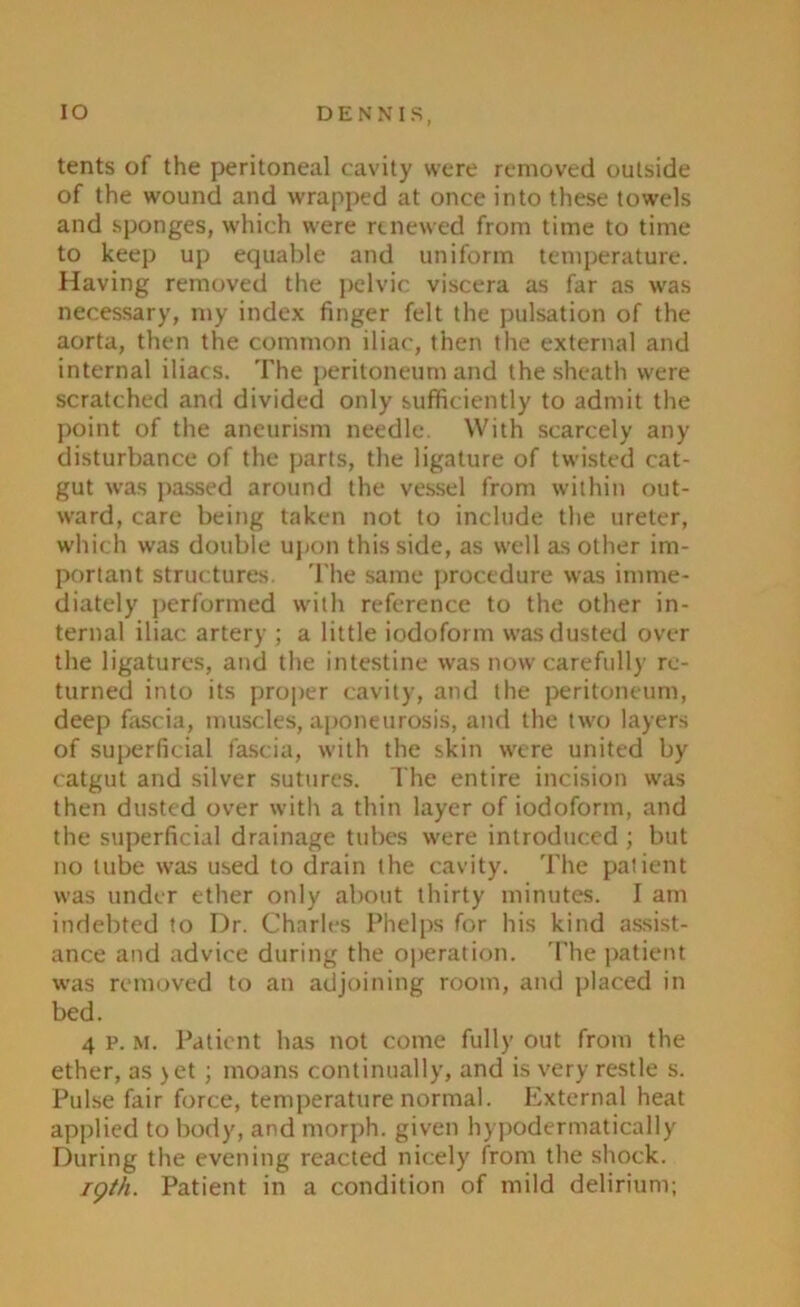 IO DENNIS, tents of the peritoneal cavity were removed outside of the wound and wrapped at once into these towels and sponges, which were renewed from time to time to keep up equable and uniform temperature. Having removed the pelvic viscera as far as was necessary, my index finger felt the pulsation of the aorta, then the common iliac, then the external and internal iliacs. The peritoneum and the sheath were scratched and divided only sufficiently to admit the point of the aneurism needle. With scarcely any disturbance of the parts, the ligature of twisted cat- gut was passed around the vessel from within out- ward, care being taken not to include the ureter, which was double upon this side, as well as other im- portant structures. The same procedure was imme- diately performed with reference to the other in- ternal iliac artery ; a little iodoform was dusted over the ligatures, and the intestine was now carefully re- turned into its proper cavity, and the peritoneum, deep fascia, muscles, aponeurosis, and the two layers of superficial fascia, with the skin were united by catgut and silver sutures. The entire incision was then dusted over with a thin layer of iodoform, and the superficial drainage tubes were introduced ; but no tube was used to drain the cavity. The patient was under ether only about thirty minutes. I am indebted to Dr. Charles Phelps for his kind assist- ance and advice during the operation. The patient was removed to an adjoining room, and placed in bed. 4 p. m. Patient has not come fully out from the ether, as >et; moans continually, and is very restle s. Pulse fair force, temperature normal. External heat applied to body, and morph, given hypodermatically During the evening reacted nicely from the shock. 19th. Patient in a condition of mild delirium;