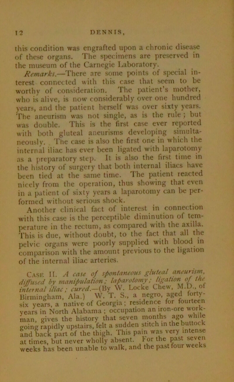 this condition was engrafted upon a chronic disease of these organs. The specimens are preserved in the museum of the Carnegie Laboratory. Remarks.—There are some points of special in- terest connected with this case that seem to be worthy of consideration. The patient’s mother, who is alive, is now considerably over one hundred years, and the patient herself was over sixty years. The aneurism was not single, as is the rule ; but was double. This is the first case ever reported with both gluteal aneurisms developing simulta- neously. The case is also the first one in which the internal iliac has ever been ligated with laparotomy as a preparatory step. It is also the first time in the history of surgery that both internal iliacs have been tied at the same time. The patient reacted nicely from the operation, thus showing that even in a patient of sixty years a laparotomy can be per- formed without serious shock. Another clinical fact of interest in connection with this case is the perceptible diminution of tem- perature in the rectum, as compared with the axilla. This is due, without doubt, to the fact that all the pelvic organs were poorly supplied with blood in comparison with the amount previous to the ligation of the internal iliac arteries. Case II. A case of spontaneous gluteal aneurism diffused by manipulation; laparotomy; ligation of the internal iliac; cured.-{I3y W. Locke Chew, M.D. of Birmingham, Ala.) W. T. S., a negro, aged forty- six years, a native of Georgia; residence for fourteen years in North Alabama ; occupation an iron-ore work- man, gives the history that seven months ago while going rapidly upstairs, felt a sudden stitch in the buttock Ind back part of the thigh. This pain was very intense at times, but never wholly absent. lor the past seven weeks has been unable to walk, and the past four weeks